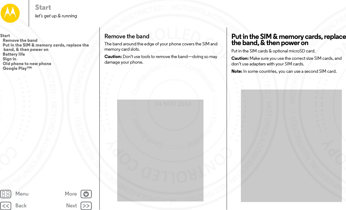 Back NextMenu MoreStartlet’s get up &amp; runningRemove the bandThe band around the edge of your phone covers the SIM and memory card slots.Caution: Don&apos;t use tools to remove the band—doing so may damage your phone. Put in the SIM &amp; memory cards, replace the band, &amp; then power onPut in the SIM cards &amp; optional microSD card. Caution: Make sure you use the correct size SIM cards, and don’t use adapters with your SIM cards.Note: In some countries, you can use a second SIM card.Start   Remove the band   Put in the SIM &amp; memory cards, replace the band, &amp; then power on   Battery life   Sign in   Old phone to new phone   Google Play™24 NOV 2014