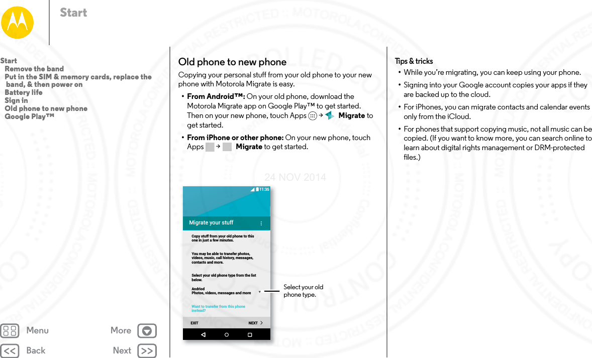 Back NextMenu MoreStartOld phone to new phoneCopying your personal stuff from your old phone to your new phone with Motorola Migrate is easy. •From Android™: On your old phone, download the Motorola Migrate app on Google Play™ to get started. Then on your new phone, touch Apps  &gt;   Migrate to get started.• From iPhone or other phone: On your new phone, touch Apps  &gt;   Migrate to get started.Migrate your stuffCopy stuff from your old phone to thisone in just a few minutes.You may be able to transfer photos,videos, music, call history, messages,contacts and more.Select your old phone type from the listbelow.AndriodPhotos, videos, messages and moreWant to transfer from this phoneinstead?EXIT NEXT11:35Select your old phone type.Tips &amp; tr icks•While you’re migrating, you can keep using your phone.•Signing into your Google account copies your apps if they are backed up to the cloud.•For iPhones, you can migrate contacts and calendar events only from the iCloud.•For phones that support copying music, not all music can be copied. (If you want to know more, you can search online to learn about digital rights management or DRM-protected files.)Start   Remove the band   Put in the SIM &amp; memory cards, replace the band, &amp; then power on   Battery life   Sign in   Old phone to new phone   Google Play™24 NOV 2014