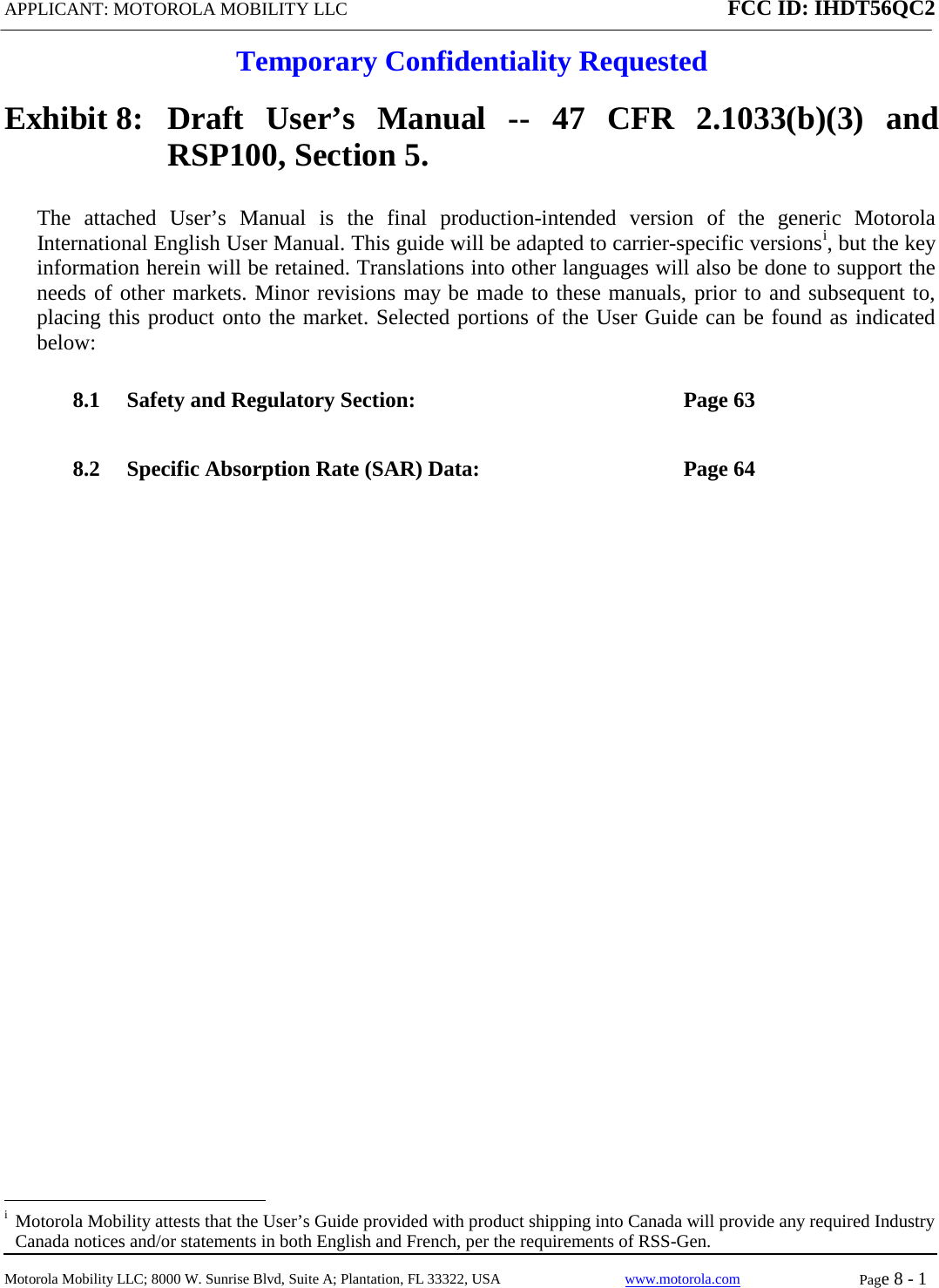 APPLICANT: MOTOROLA MOBILITY LLC FCC ID: IHDT56QC2  Temporary Confidentiality Requested  Motorola Mobility LLC; 8000 W. Sunrise Blvd, Suite A; Plantation, FL 33322, USA www.motorola.com Page 8 - 1  Exhibit 8:   Draft User’s Manual --  47 CFR 2.1033(b)(3) and RSP100, Section 5. The attached User’s Manual is the  final  production-intended  version  of the generic Motorola International English User Manual. This guide will be adapted to carrier-specific versionsi, but the key information herein will be retained. Translations into other languages will also be done to support the needs of other markets. Minor revisions may be made to these manuals, prior to and subsequent to, placing this product onto the market. Selected portions of the User Guide can be found as indicated below: 8.1 Safety and Regulatory Section:  Page 63 8.2 Specific Absorption Rate (SAR) Data:  Page 64                                                              i  Motorola Mobility attests that the User’s Guide provided with product shipping into Canada will provide any required Industry Canada notices and/or statements in both English and French, per the requirements of RSS-Gen. 