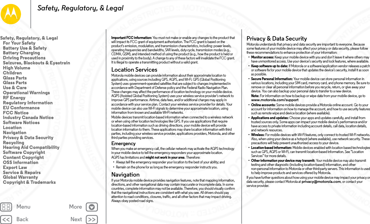 Back NextMenu MoreSafety, Regulatory, &amp; LegalImportant FCC information: You must not make or enable any changes to the product that will impact its FCC grant of equipment authorization. The FCC grant is based on the product&apos;s emission, modulation, and transmission characteristics, including: power levels, operating frequencies and bandwidths, SAR levels, duty-cycle, transmission modes (e.g., CDMA, GSM), and intended method of using the product (e.g., how the product is held or used in proximity to the body). A change to any of these factors will invalidate the FCC grant. It is illegal to operate a transmitting product without a valid grant.Location ServicesLocationMotorola mobile devices can provide information about their approximate location to applications, using sources including GPS, AGPS, and Wi-Fi. GPS (Global Positioning System) uses government-operated satellites that are subject to changes implemented in accordance with Department of Defense policy and the Federal Radio Navigation Plan. These changes may affect the performance of location technology on your mobile device. AGPS (Assisted Global Positioning System) uses your wireless service provider’s network to improve GPS performance. Airtime, data fees, and/or additional charges may apply in accordance with your service plan. Contact your wireless service provider for details. Your mobile device can also use Wi-Fi signals to determine your approximate location, using information from known and available Wi-Fi networks.Mobile devices transmit location-based information when connected to a wireless network or when using other location technologies like GPS. If you use applications that require location-based information such as driving directions, your mobile device will provide location information to them. These applications may share location information with third parties, including your wireless service provider, applications providers, Motorola, and other third parties providing services.Emergency When you make an emergency call, the cellular network may activate the AGPS technology in your mobile device to tell the emergency responders your approximate location.AGPS has limitations and might not work in your area. Therefore:•Always tell the emergency responder your location to the best of your ability; and•Remain on the phone for as long as the emergency responder instructs you.NavigationNavigationIf your Motorola mobile device provides navigation features, note that mapping information, directions, and other navigational data may contain inaccurate or incomplete data. In some countries, complete information may not be available. Therefore, you should visually confirm that the navigational instructions are consistent with what you see. All drivers should pay attention to road conditions, closures, traffic, and all other factors that may impact driving. Always obey posted road signs.Privacy &amp; Data SecurityPrivacy &amp; Data Secu rityMotorola understands that privacy and data security are important to everyone. Because some features of your mobile device may affect your privacy or data security, please follow these recommendations to enhance protection of your information:• Monitor access: Keep your mobile device with you and don’t leave it where others may have unmonitored access. Use your device’s security and lock features, where available.• Keep software up to date: If Motorola or a software/application vendor releases a patch or software fix for your mobile device that updates the device’s security, install it as soon as possible.• Secure Personal Information: Your mobile device can store personal information in various locations, including your SIM card, memory card, and phone memory. Be sure to remove or clear all personal information before you recycle, return, or give away your device. You can also backup your personal data to transfer to a new device.Note: For information on how to backup or wipe data from your mobile device, go to www.motorola.com/support• Online accounts: Some mobile devices provide a Motorola online account. Go to your account for information on how to manage the account, and how to use security features such as remote wipe and device location (where available).• Applications and updates: Choose your apps and updates carefully, and install from trusted sources only. Some apps can impact your mobile device’s performance and/or have access to private information including account details, call data, location details, and network resources.•Wireless: For mobile devices with Wi-Fi features, only connect to trusted Wi-Fi networks. Also, when using your device as a hotspot (where available), use network security. These precautions will help prevent unauthorized access to your device.• Location-based information: Mobile devices enabled with location based technologies such as GPS, AGPS or Wi-Fi, can transmit location-based information. See “Location Services” for more details.• Other information your device may transmit: Your mobile device may also transmit testing and other diagnostic (including location-based) information, and other non-personal information to Motorola or other third-party servers. This information is used to help improve products and services offered by Motorola.If you have further questions about how using your mobile device may impact your privacy or data security, please contact Motorola at privacy@motorola.com, or contact your service provider.Safety, Regulatory, &amp; Legal   For Your Safety   Battery Use &amp; Safety   Battery Charging   Driving Precautions   Seizures, Blackouts &amp; Eyestrain   High Volume   Children   Glass Parts   Glass Parts   Use &amp; Care   Operational Warnings   RF Energy   Regulatory Information   EU Conformance   FCC Notice   Industry Canada Notice   Software Notices   Location   Navigation   Privacy &amp; Data Security   Recycling   Hearing Aid Compatibility   Software Copyright   Content Copyright   OSS Information   Export Law   Service &amp; Repairs   Global Warranty   Copyright &amp; Trademarks24 NOV 2014