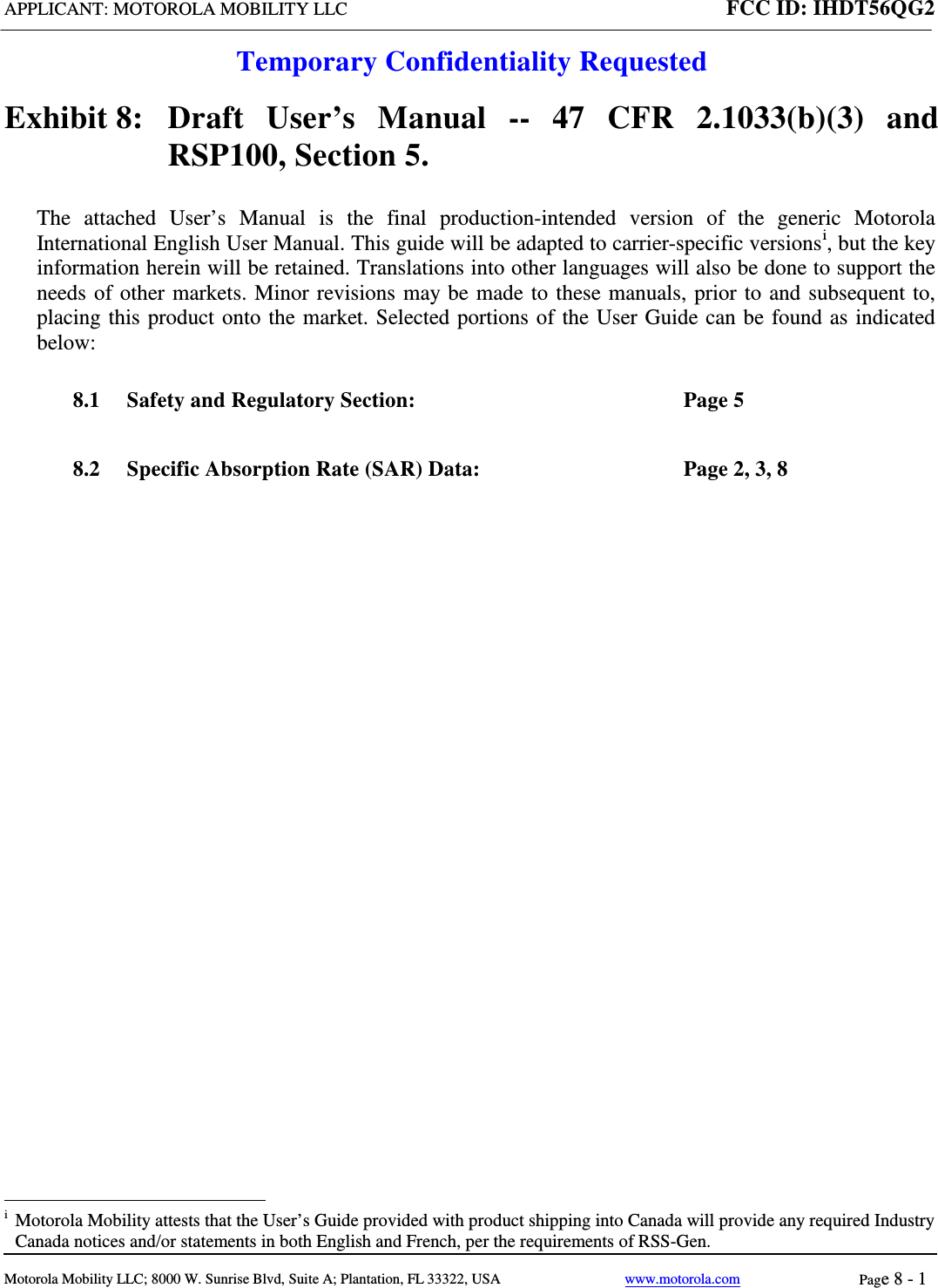 APPLICANT: MOTOROLA MOBILITY LLC FCC ID: IHDT56QG2  Temporary Confidentiality Requested  Motorola Mobility LLC; 8000 W. Sunrise Blvd, Suite A; Plantation, FL 33322, USA www.motorola.com Page 8 - 1  Exhibit 8:   Draft User’s Manual --  47 CFR 2.1033(b)(3) and RSP100, Section 5. The attached User’s Manual is the  final  production-intended  version  of the generic Motorola International English User Manual. This guide will be adapted to carrier-specific versionsi, but the key information herein will be retained. Translations into other languages will also be done to support the needs of other markets. Minor revisions may be made to these manuals, prior to and subsequent to, placing this product onto the market. Selected portions of the User Guide can be found as indicated below: 8.1 Safety and Regulatory Section:  Page 5 8.2 Specific Absorption Rate (SAR) Data:  Page 2, 3, 8                                                              i  Motorola Mobility attests that the User’s Guide provided with product shipping into Canada will provide any required Industry Canada notices and/or statements in both English and French, per the requirements of RSS-Gen. 