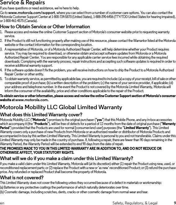 9en Safety, Regulatory, &amp; LegalService &amp; RepairsService &amp; Repair sIf you have questions or need assistance, we’re here to help.Go to www.motorola.com/support, where you can select from a number of customer care options. You can also contact the Motorola Customer Support Center at 1-800-734-5870 (United States), 1-888-390-6456 (TTY/TDD United States for hearing impaired), or 1-800-461-4575 (Canada).How to Obtain Service or Other Information  1. Please access and review the online Customer Support section of Motorola&apos;s consumer website prior to requesting warranty service.2. If the Product is still not functioning properly after making use of this resource, please contact the Warrantor listed at the Motorola website or the contact information for the corresponding location.3. A representative of Motorola, or of a Motorola Authorized Repair Center, will help determine whether your Product requires service. You may be required to download, or otherwise obtain and accept software updates from Motorola or a Motorola Authorized Repair Center. You are responsible for any applicable carrier service fees incurred while obtaining the required downloads. Complying with the warranty process, repair instructions and accepting such software updates is required in order to receive additional warranty support.4. If the software update doesn’t fix the problem, you will receive instructions on how to ship the Product to a Motorola Authorized Repair Center or other entity.5. To obtain warranty service, as permitted by applicable law, you are required to include: (a) a copy of your receipt, bill of sale or other comparable proof of purchase; (b) a written description of the problem; (c) the name of your service provider, if applicable; (d) your address and telephone number. In the event the Product is not covered by the Motorola Limited Warranty, Motorola will inform the consumer of the availability, price and other conditions applicable to the repair of the Product.To obtain service or other information, please access and review the online Customer Support section of Motorola&apos;s consumer website at www.motorola.com.Motorola Mobility LLC Global Limited WarrantyGlobal WarrantyWhat does this Limited Warranty cover?Motorola Mobility LLC (“Motorola”) promises to the original purchaser (“you”) that this Mobile Phone, and any in-box accessories which accompany it (the “Products”), will be free of defects for a period of 12 months from the date of original purchase (“Warranty Period”) provided that the Products are used for normal [consumer/end user] purposes (the “Limited Warranty”). This Limited Warranty covers only a purchase of new Products from Motorola or an authorized reseller or distributor of Motorola Products and accompanied in-box by this written Limited Warranty. This Limited Warranty is personal to you and not transferable. Claims under this Limited Warranty may only be made in the country of purchase. If, following a repair, there are fewer than 90 days remaining in the Warranty Period, the Warranty Period will be extended to end 90 days from the date of repair.THE PROMISES MADE TO YOU IN THIS LIMITED WARRANTY ARE IN ADDITION TO, AND DO NOT REDUCE OR OTHERWISE AFFECT, YOUR STATUTORY RIGHTS. What will we do if you make a claim under this Limited Warranty?If you make a valid claim under this Limited Warranty, Motorola will (at its discretion) either (1) repair the Product using new, used, or reconditioned replacement parts; or (2) replace the Product with a new or ‘as new’ reconditioned Product; or (3) refund the purchase price. Any refunded or replaced Product shall become the property of Motorola.What is not covered?This Limited Warranty does not cover the following unless they occurred because of a defect in materials or workmanship:(a) Batteries or any protective coatings the performance of which naturally deteriorates over time.(b) Cosmetic damage, including scratches, dents, cracks or other cosmetic damage from normal wear and tear.