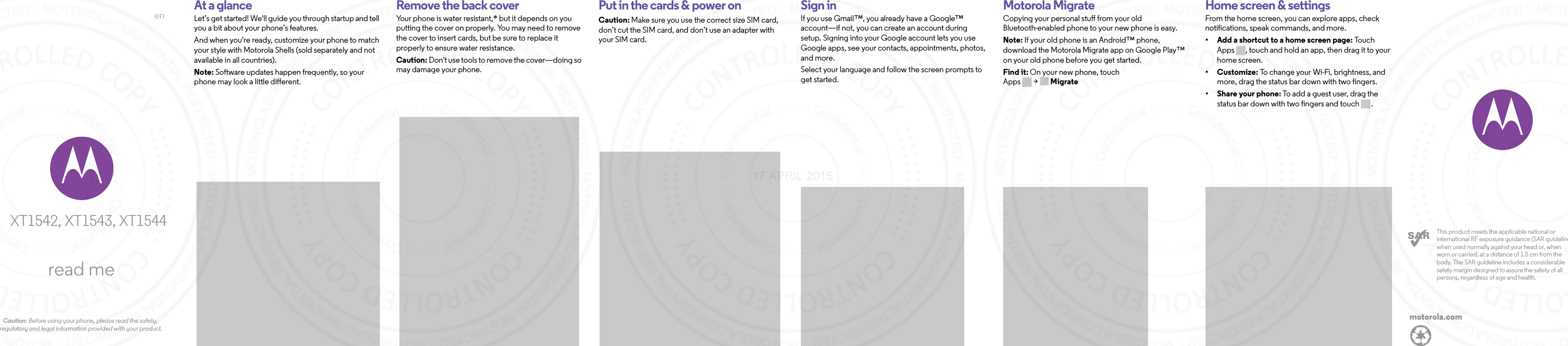 enread meCaution: Before using your phone, please read the safety, regulatory and legal information provided with your product.XT1542, XT1543, XT1544motorola.comThis product meets the applicable national or international RF exposure guidance (SAR guideline) when used normally against your head or, when worn or carried, at a distance of 1.5 cm from the body. The SAR guideline includes a considerable safety margin designed to assure the safety of all persons, regardless of age and health.  At a glanceLet’s get started! We&apos;ll guide you through startup and tell you a bit about your phone’s features. And when you&apos;re ready, customize your phone to match your style with Motorola Shells (sold separately and not available in all countries). Note: Software updates happen frequently, so your phone may look a little different.StartRemove the back coverYour phone is water resistant,* but it depends on you putting the cover on properly. You may need to remove the cover to insert cards, but be sure to replace it properly to ensure water resistance. Caution: Don&apos;t use tools to remove the cover—doing so may damage your phone. Put in the cards &amp; power onCaution: Make sure you use the correct size SIM card, don’t cut the SIM card, and don’t use an adapter with your SIM card.Sign inIf you use Gmail™, you already have a Google™ account—if not, you can create an account during setup. Signing into your Google account lets you use Google apps, see your contacts, appointments, photos, and more.Select your language and follow the screen prompts to get started.Motorola MigrateCopying your personal stuff from your old Bluetooth-enabled phone to your new phone is easy. Note: If your old phone is an Android™ phone, download the Motorola Migrate app on Google Play™ on your old phone before you get started.Find it: On your new phone, touch Apps &gt; MigrateHome screen &amp; appsHome screen &amp; settingsFrom the home screen, you can explore apps, check notifications, speak commands, and more. • Add a shortcut to a home screen page: Touc h  Apps , touch and hold an app, then drag it to your home screen. •Customize: To change your Wi-Fi, brightness, and more, drag the status bar down with two fingers.•Share your phone: To add a guest user, drag the status bar down with two fingers and touch .17 APRIL 2015