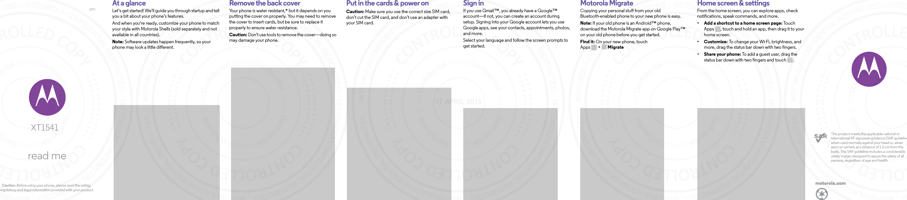 enread meCaution: Before using your phone, please read the safety, regulatory and legal information provided with your product.              XT1541motorola.comThis product meets the applicable national or international RF exposure guidance (SAR guideline) when used normally against your head or, when worn or carried, at a distance of 1.5 cm from the body. The SAR guideline includes a considerable safety margin designed to assure the safety of all persons, regardless of age and health.  At a glanceLet’s get started! We&apos;ll guide you through startup and tell you a bit about your phone’s features. And when you&apos;re ready, customize your phone to match your style with Motorola Shells (sold separately and not available in all countries). Note: Software updates happen frequently, so your phone may look a little different.StartRemove the back coverYour phone is water resistant,* but it depends on you putting the cover on properly. You may need to remove the cover to insert cards, but be sure to replace it properly to ensure water resistance. Caution: Don&apos;t use tools to remove the cover—doing so may damage your phone. Put in the cards &amp; power onCaution: Make sure you use the correct size SIM card, don’t cut the SIM card, and don’t use an adapter with your SIM card.Sign inIf you use Gmail™, you already have a Google™ account—if not, you can create an account during setup. Signing into your Google account lets you use Google apps, see your contacts, appointments, photos, and more.Select your language and follow the screen prompts to get started.Motorola MigrateCopying your personal stuff from your old Bluetooth-enabled phone to your new phone is easy. Note: If your old phone is an Android™ phone, download the Motorola Migrate app on Google Play™ on your old phone before you get started.Find it: On your new phone, touch Apps &gt; MigrateHome screen &amp; appsHome screen &amp; settingsFrom the home screen, you can explore apps, check notifications, speak commands, and more. • Add a shortcut to a home screen page: Touc h  Apps , touch and hold an app, then drag it to your home screen. •Customize: To change your Wi-Fi, brightness, and more, drag the status bar down with two fingers.•Share your phone: To add a guest user, drag the status bar down with two fingers and touch .17 APRIL 2015