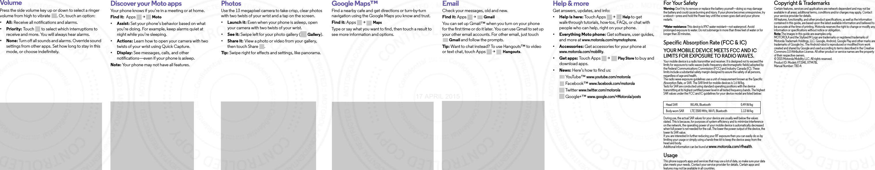 VolumePress the side volume key up or down to select a ringer volume from high to vibrate  . Or, touch an option:• All: Receive all notifications and alarms.•Priority: Touch   to select which interruptions to receive and more. You will always hear alarms. •None: Turn off all sounds and alarms. Override sound settings from other apps. Set how long to stay in this mode, or choose indefinitely. Discover your Moto appsYour phone knows if you’re in a meeting or at home. Find it:  Apps &gt;  Moto•Assist: Set your phone’s behavior based on what you’re doing. For example, keep alarms quiet at night while you’re sleeping.•Actions: Learn how to open your camera with two twists of your wrist using Quick Capture.•Display: See messages, calls, and other notifications—even if your phone is asleep.Note: Your phone may not have all features.Brows ePhotosUse the 13 megapixel camera to take crisp, clear photos with two twists of your wrist and a tap on the screen.• Launch it: Even when your phone is asleep, open your camera with two twists of your wrist.•See it: Swipe left for your photo gallery ( Gallery).•Share it: View a photo or video from your gallery, then touch Share  . Ti p:  Swipe right for effects and settings, like panorama. Google Maps™Find a nearby cafe and get directions or turn-by-turn navigation using the Google Maps you know and trust.Find it: Apps &gt; MapsType or say what you want to find, then touch a result to see more information and options. EmailCheck your messages, old and new.Find it: Apps &gt; GmailYou can set up Gmail™ when you turn on your phone for the first time or do it later. You can use Gmail to set up your other email accounts. For other email, just touch Gmail and follow the prompts. Tip : Want to chat instead? To use Hangouts™ to video or text chat, touch Apps  &gt; Hangouts.Want more?Help &amp; moreGet answers, updates, and info:•Help is here: Touch Apps &gt; Help to get walk-through tutorials, how-tos, FAQs, or chat with people who can help, right on your phone.• Everything Moto phone: Get software, user guides, and more at www.motorola.com/mymotophone.• Accessories: Get accessories for your phone at www.motorola.com/mobility.•Get apps: To u c h Ap p s  &gt;Play Store to buy and download apps.•News: Here’s how to find us:Yo uTu b e ™www.youtube.com/motorolaFacebook™www.facebook.com/motorola Twitterwww.twitter.com/motorola Google+™ www.google.com/+Motorola/postsFor Your SafetyFor Your SafetyWarning: Don&apos;t try to remove or replace the battery yourself—doing so may damage the battery and could cause burning and injury. If your phone becomes unresponsive, try a reboot—press and hold the Power key until the screen goes dark and your phone restarts.*Water resistance: This device is IPX7 water resistant—not waterproof. Avoid prolonged exposure to water. Do not submerge in more than three feet of water or for longer than 30 minutes.Specific Absorption Rate (FCC &amp; IC)SAR (FCC &amp; IC)YOUR MOBILE DEVICE MEETS FCC AND IC LIMITS FOR EXPOSURE TO RADIO WAVES.Your mobile device is a radio transmitter and receiver. It is designed not to exceed the limits for exposure to radio waves (radio frequency electromagnetic fields) adopted by the Federal Communications Commission (FCC) and Industry Canada (IC). These limits include a substantial safety margin designed to assure the safety of all persons, regardless of age and health.The radio wave exposure guidelines use a unit of measurement known as the Specific Absorption Rate, or SAR. The SAR limit for mobile devices is 1.6 W/kg.Tests for SAR are conducted using standard operating positions with the device transmitting at its highest certified power level in all tested frequency bands. The highest SAR values under the FCC and IC guidelines for your device model are listed below:During use, the actual SAR values for your device are usually well below the values stated. This is because, for purposes of system efficiency and to minimize interference on the network, the operating power of your mobile device is automatically decreased when full power is not needed for the call. The lower the power output of the device, the lower its SAR value.If you are interested in further reducing your RF exposure then you can easily do so by limiting your usage or simply using a hands-free kit to keep the device away from the head and body.Additional information can be found at www.motorola.com/rfhealth.UsageThis phone supports apps and services that may use a lot of data, so make sure your data plan meets your needs. Contact your service provider for details. Certain apps and features may not be available in all countries.Head SAR                      WLAN, Bluetooth                                                    0.49 W/kgBody-worn SAR           LTE 2500 MHz, Wi-Fi, Bluetooth                        1.13 W/kgCopyright &amp; TrademarksCopyright &amp; TrademarksCertain features, services and applications are network dependent and may not be available in all areas; additional terms, conditions and/or charges may apply. Contact your service provider for details.All features, functionality, and other product specifications, as well as the information contained in this guide, are based upon the latest available information and believed to be accurate at the time of printing. Motorola reserves the right to change or modify any information or specifications without notice or obligation.Note: The images in this guide are examples only.MOTOROLA and the Stylized M Logo are trademarks or registered trademarks of Motorola Trademark Holdings, LLC. Google, Android, Google Play and other marks are trademarks of Google Inc. The Android robot is reproduced or modified from work created and shared by Google and used according to terms described in the Creative Commons 3.0 Attribution License. All other product or service names are the property of their respective owners.© 2015 Motorola Mobility LLC. All rights reserved.Product ID: Models XT1540, XT947BLManual Number: TBD-A17 APRIL 2015
