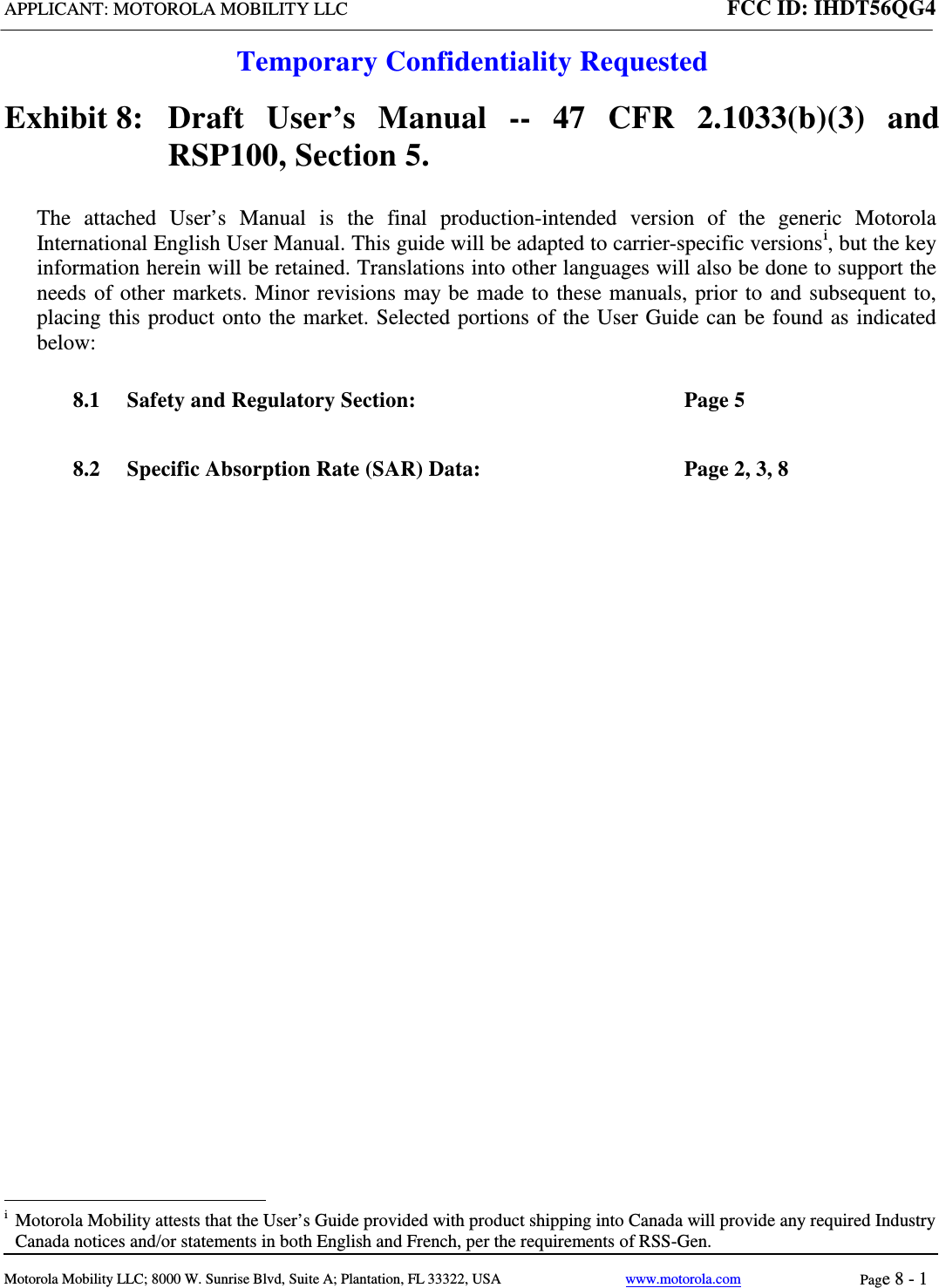 APPLICANT: MOTOROLA MOBILITY LLC FCC ID: IHDT56QG4  Temporary Confidentiality Requested  Motorola Mobility LLC; 8000 W. Sunrise Blvd, Suite A; Plantation, FL 33322, USA www.motorola.com Page 8 - 1  Exhibit 8:   Draft User’s Manual --  47 CFR 2.1033(b)(3) and RSP100, Section 5. The attached User’s Manual is the  final  production-intended  version  of the generic Motorola International English User Manual. This guide will be adapted to carrier-specific versionsi, but the key information herein will be retained. Translations into other languages will also be done to support the needs of other markets. Minor revisions may be made to these manuals, prior to and subsequent to, placing this product onto the market. Selected portions of the User Guide can be found as indicated below: 8.1 Safety and Regulatory Section:  Page 5 8.2 Specific Absorption Rate (SAR) Data:  Page 2, 3, 8                                                              i  Motorola Mobility attests that the User’s Guide provided with product shipping into Canada will provide any required Industry Canada notices and/or statements in both English and French, per the requirements of RSS-Gen. 