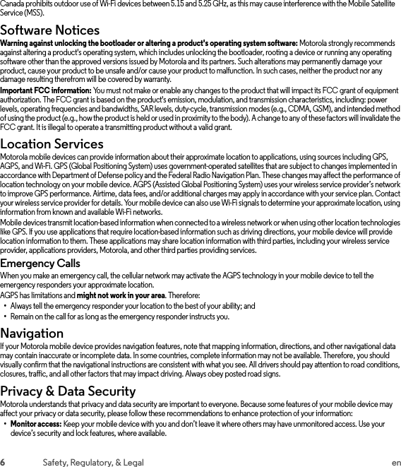 6Safety, Regulatory, &amp; Legal enCanada prohibits outdoor use of Wi-Fi devices between 5.15 and 5.25 GHz, as this may cause interference with the Mobile Satellite Service (MSS).Software NoticesSoft ware Notic esWarning against unlocking the bootloader or altering a product&apos;s operating system software: Motorola strongly recommends against altering a product&apos;s operating system, which includes unlocking the bootloader, rooting a device or running any operating software other than the approved versions issued by Motorola and its partners. Such alterations may permanently damage your product, cause your product to be unsafe and/or cause your product to malfunction. In such cases, neither the product nor any damage resulting therefrom will be covered by warranty.Important FCC information: You must not make or enable any changes to the product that will impact its FCC grant of equipment authorization. The FCC grant is based on the product&apos;s emission, modulation, and transmission characteristics, including: power levels, operating frequencies and bandwidths, SAR levels, duty-cycle, transmission modes (e.g., CDMA, GSM), and intended method of using the product (e.g., how the product is held or used in proximity to the body). A change to any of these factors will invalidate the FCC grant. It is illegal to operate a transmitting product without a valid grant.Location ServicesLocationMotorola mobile devices can provide information about their approximate location to applications, using sources including GPS, AGPS, and Wi-Fi. GPS (Global Positioning System) uses government-operated satellites that are subject to changes implemented in accordance with Department of Defense policy and the Federal Radio Navigation Plan. These changes may affect the performance of location technology on your mobile device. AGPS (Assisted Global Positioning System) uses your wireless service provider’s network to improve GPS performance. Airtime, data fees, and/or additional charges may apply in accordance with your service plan. Contact your wireless service provider for details. Your mobile device can also use Wi-Fi signals to determine your approximate location, using information from known and available Wi-Fi networks.Mobile devices transmit location-based information when connected to a wireless network or when using other location technologies like GPS. If you use applications that require location-based information such as driving directions, your mobile device will provide location information to them. These applications may share location information with third parties, including your wireless service provider, applications providers, Motorola, and other third parties providing services.Emergency CallsWhen you make an emergency call, the cellular network may activate the AGPS technology in your mobile device to tell the emergency responders your approximate location.AGPS has limitations and might not work in your area. Therefore:•Always tell the emergency responder your location to the best of your ability; and•Remain on the call for as long as the emergency responder instructs you.NavigationNavigationIf your Motorola mobile device provides navigation features, note that mapping information, directions, and other navigational data may contain inaccurate or incomplete data. In some countries, complete information may not be available. Therefore, you should visually confirm that the navigational instructions are consistent with what you see. All drivers should pay attention to road conditions, closures, traffic, and all other factors that may impact driving. Always obey posted road signs.Privacy &amp; Data SecurityPrivacy &amp; Data Sec urityMotorola understands that privacy and data security are important to everyone. Because some features of your mobile device may affect your privacy or data security, please follow these recommendations to enhance protection of your information:• Monitor access: Keep your mobile device with you and don’t leave it where others may have unmonitored access. Use your device’s security and lock features, where available.