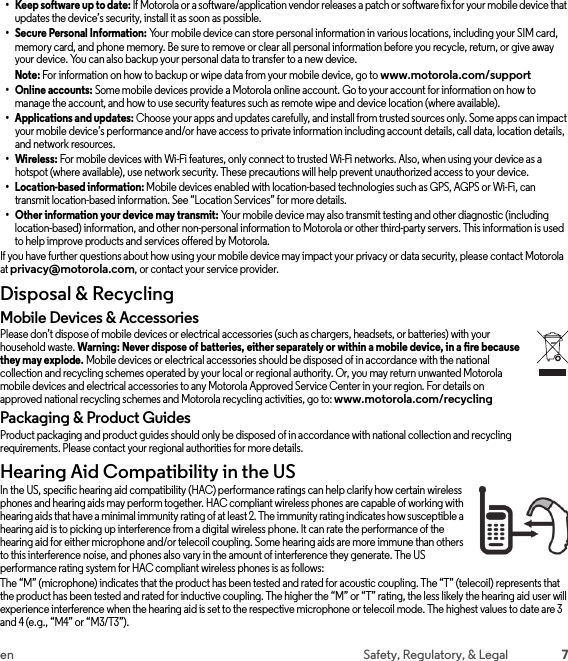 7en Safety, Regulatory, &amp; Legal• Keep software up to date: If Motorola or a software/application vendor releases a patch or software fix for your mobile device that updates the device’s security, install it as soon as possible.• Secure Personal Information: Your mobile device can store personal information in various locations, including your SIM card, memory card, and phone memory. Be sure to remove or clear all personal information before you recycle, return, or give away your device. You can also backup your personal data to transfer to a new device.Note: For information on how to backup or wipe data from your mobile device, go to www.motorola.com/support• Online accounts: Some mobile devices provide a Motorola online account. Go to your account for information on how to manage the account, and how to use security features such as remote wipe and device location (where available).• Applications and updates: Choose your apps and updates carefully, and install from trusted sources only. Some apps can impact your mobile device’s performance and/or have access to private information including account details, call data, location details, and network resources.•Wireless: For mobile devices with Wi-Fi features, only connect to trusted Wi-Fi networks. Also, when using your device as a hotspot (where available), use network security. These precautions will help prevent unauthorized access to your device.• Location-based information: Mobile devices enabled with location-based technologies such as GPS, AGPS or Wi-Fi, can transmit location-based information. See “Location Services” for more details.• Other information your device may transmit: Your mobile device may also transmit testing and other diagnostic (including location-based) information, and other non-personal information to Motorola or other third-party servers. This information is used to help improve products and services offered by Motorola.If you have further questions about how using your mobile device may impact your privacy or data security, please contact Motorola at privacy@motorola.com, or contact your service provider.Disposal &amp; RecyclingRecycli ngMobile Devices &amp; AccessoriesPlease don’t dispose of mobile devices or electrical accessories (such as chargers, headsets, or batteries) with your household waste. Warning: Never dispose of batteries, either separately or within a mobile device, in a fire because they may explode. Mobile devices or electrical accessories should be disposed of in accordance with the national collection and recycling schemes operated by your local or regional authority. Or, you may return unwanted Motorola mobile devices and electrical accessories to any Motorola Approved Service Center in your region. For details on approved national recycling schemes and Motorola recycling activities, go to: www.motorola.com/recyclingPackaging &amp; Product GuidesProduct packaging and product guides should only be disposed of in accordance with national collection and recycling requirements. Please contact your regional authorities for more details.Hearing Aid Compatibility in the USHearing Aid Compat ibilityIn the US, specific hearing aid compatibility (HAC) performance ratings can help clarify how certain wireless phones and hearing aids may perform together. HAC compliant wireless phones are capable of working with hearing aids that have a minimal immunity rating of at least 2. The immunity rating indicates how susceptible a hearing aid is to picking up interference from a digital wireless phone. It can rate the performance of the hearing aid for either microphone and/or telecoil coupling. Some hearing aids are more immune than others to this interference noise, and phones also vary in the amount of interference they generate. The US performance rating system for HAC compliant wireless phones is as follows:The “M” (microphone) indicates that the product has been tested and rated for acoustic coupling. The “T” (telecoil) represents that the product has been tested and rated for inductive coupling. The higher the “M” or “T” rating, the less likely the hearing aid user will experience interference when the hearing aid is set to the respective microphone or telecoil mode. The highest values to date are 3 and 4 (e.g., “M4” or “M3/T3”).