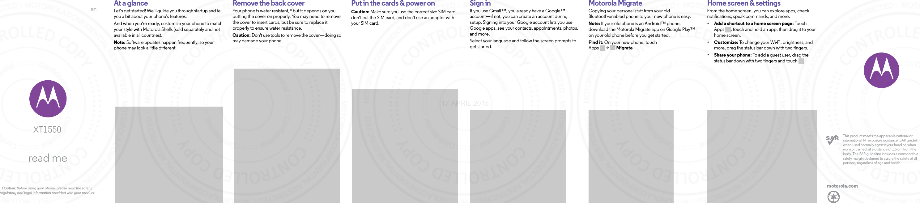 enread meCaution: Before using your phone, please read the safety, regulatory and legal information provided with your product.               XT1550motorola.comThis product meets the applicable national or international RF exposure guidance (SAR guideline) when used normally against your head or, when worn or carried, at a distance of 1.5 cm from the body. The SAR guideline includes a considerable safety margin designed to assure the safety of all persons, regardless of age and health.  At a glanceLet’s get started! We&apos;ll guide you through startup and tell you a bit about your phone’s features. And when you&apos;re ready, customize your phone to match your style with Motorola Shells (sold separately and not available in all countries). Note: Software updates happen frequently, so your phone may look a little different.StartRemove the back coverYour phone is water resistant,* but it depends on you putting the cover on properly. You may need to remove the cover to insert cards, but be sure to replace it properly to ensure water resistance. Caution: Don&apos;t use tools to remove the cover—doing so may damage your phone. Put in the cards &amp; power onCaution: Make sure you use the correct size SIM card, don’t cut the SIM card, and don’t use an adapter with your SIM card.Sign inIf you use Gmail™, you already have a Google™ account—if not, you can create an account during setup. Signing into your Google account lets you use Google apps, see your contacts, appointments, photos, and more.Select your language and follow the screen prompts to get started.Motorola MigrateCopying your personal stuff from your old Bluetooth-enabled phone to your new phone is easy. Note: If your old phone is an Android™ phone, download the Motorola Migrate app on Google Play™ on your old phone before you get started.Find it: On your new phone, touch Apps &gt; MigrateHome screen &amp; appsHome screen &amp; settingsFrom the home screen, you can explore apps, check notifications, speak commands, and more. • Add a shortcut to a home screen page: Touc h  Apps , touch and hold an app, then drag it to your home screen. •Customize: To change your Wi-Fi, brightness, and more, drag the status bar down with two fingers.•Share your phone: To add a guest user, drag the status bar down with two fingers and touch .17 APRIL 2015