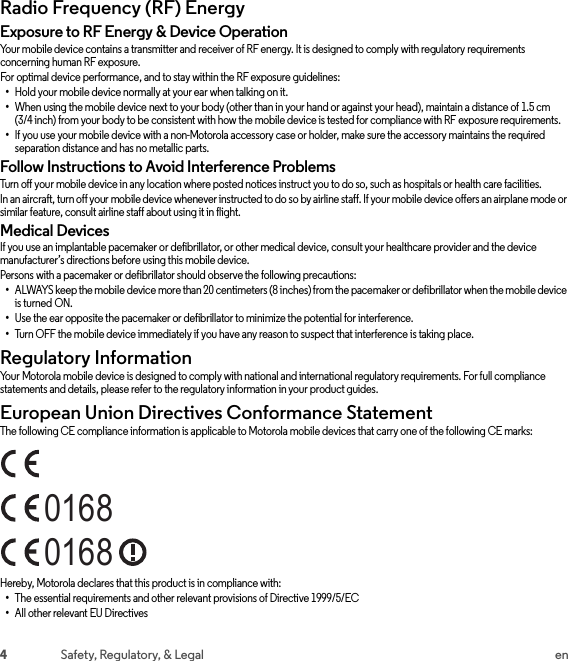 4Safety, Regulatory, &amp; Legal enRadio Frequency (RF) EnergyRF EnergyExposure to RF Energy &amp; Device OperationYour mobile device contains a transmitter and receiver of RF energy. It is designed to comply with regulatory requirements concerning human RF exposure.For optimal device performance, and to stay within the RF exposure guidelines:•Hold your mobile device normally at your ear when talking on it.•When using the mobile device next to your body (other than in your hand or against your head), maintain a distance of 1.5 cm (3/4 inch) from your body to be consistent with how the mobile device is tested for compliance with RF exposure requirements.•If you use your mobile device with a non-Motorola accessory case or holder, make sure the accessory maintains the required separation distance and has no metallic parts.Follow Instructions to Avoid Interference ProblemsTurn off your mobile device in any location where posted notices instruct you to do so, such as hospitals or health care facilities.In an aircraft, turn off your mobile device whenever instructed to do so by airline staff. If your mobile device offers an airplane mode or similar feature, consult airline staff about using it in flight.Medical DevicesIf you use an implantable pacemaker or defibrillator, or other medical device, consult your healthcare provider and the device manufacturer’s directions before using this mobile device.Persons with a pacemaker or defibrillator should observe the following precautions:•ALWAYS keep the mobile device more than 20 centimeters (8 inches) from the pacemaker or defibrillator when the mobile device is turned ON.•Use the ear opposite the pacemaker or defibrillator to minimize the potential for interference.•Turn OFF the mobile device immediately if you have any reason to suspect that interference is taking place.Regulatory InformationRegulatory InformationYour Motorola mobile device is designed to comply with national and international regulatory requirements. For full compliance statements and details, please refer to the regulatory information in your product guides.European Union Directives Conformance StatementEU ConformanceThe following CE compliance information is applicable to Motorola mobile devices that carry one of the following CE marks:Hereby, Motorola declares that this product is in compliance with:•The essential requirements and other relevant provisions of Directive 1999/5/EC•All other relevant EU Directives01680168