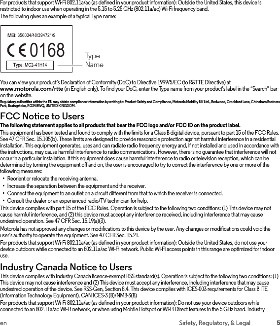 5en Safety, Regulatory, &amp; LegalFor products that support Wi-Fi 802.11a/ac (as defined in your product information): Outside the United States, this device is restricted to indoor use when operating in the 5.15 to 5.25 GHz (802.11a/ac) Wi-Fi frequency band.The following gives an example of a typical Type name:You can view your product’s Declaration of Conformity (DoC) to Directive 1999/5/EC (to R&amp;TTE Directive) at www.motorola.com/rtte (in English only). To find your DoC, enter the Type name from your product’s label in the “Search” bar on the website.Regulatory authorities within the EU may obtain compliance information by writing to: Product Safety and Compliance, Motorola Mobility UK Ltd., Redwood, Crockford Lane, Chineham Business Park, Basingstoke, RG24 8WQ, UNITEDKINGDOM.FCC Notice to UsersFCC Noti ceThe following statement applies to all products that bear the FCC logo and/or FCC ID on the product label. This equipment has been tested and found to comply with the limits for a Class B digital device, pursuant to part 15 of the FCC Rules. See 47 CFR Sec. 15.105(b). These limits are designed to provide reasonable protection against harmful interference in a residential installation. This equipment generates, uses and can radiate radio frequency energy and, if not installed and used in accordance with the instructions, may cause harmful interference to radio communications. However, there is no guarantee that interference will not occur in a particular installation. If this equipment does cause harmful interference to radio or television reception, which can be determined by turning the equipment off and on, the user is encouraged to try to correct the interference by one or more of the following measures:•Reorient or relocate the receiving antenna.•Increase the separation between the equipment and the receiver.•Connect the equipment to an outlet on a circuit different from that to which the receiver is connected.•Consult the dealer or an experienced radio/TV technician for help.This device complies with part 15 of the FCC Rules. Operation is subject to the following two conditions: (1) This device may not cause harmful interference, and (2) this device must accept any interference received, including interference that may cause undesired operation. See 47 CFR Sec. 15.19(a)(3).Motorola has not approved any changes or modifications to this device by the user. Any changes or modifications could void the user’s authority to operate the equipment. See 47 CFR Sec. 15.21.For products that support Wi-Fi 802.11a/ac (as defined in your product information): Outside the United States, do not use your device outdoors while connected to an 802.11a/ac Wi-Fi network. Public Wi-Fi access points in this range are optimized for indoor use.Industry Canada Notice to UsersIndustry Canada NoticeThis device complies with Industry Canada licence-exempt RSS standard(s). Operation is subject to the following two conditions: (1) This device may not cause interference and (2) This device must accept any interference, including interference that may cause undesired operation of the device. See RSS-Gen, Section 8.4. This device complies with ICES-003 requirements for Class B ITE (Information Technology Equipment). CAN ICES-3 (B)/NMB-3(B)For products that support Wi-Fi 802.11a/ac (as defined in your product information): Do not use your device outdoors while connected to an 802.11a/ac Wi-Fi network, or when using Mobile Hotspot or Wi-Fi Direct features in the 5 GHz band. Industry 0168  TypeName