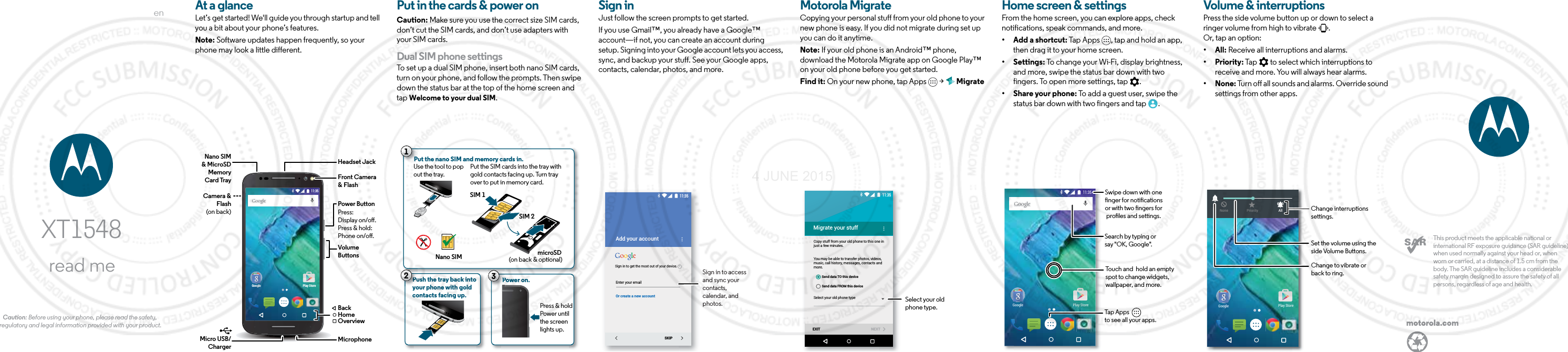 enread meCaution: Before using your phone, please read the safety, regulatory and legal information provided with your product.XT1548motorola.comThis product meets the applicable national or international RF exposure guidance (SAR guideline) when used normally against your head or, when worn or carried, at a distance of 1.5 cm from the body. The SAR guideline includes a considerable safety margin designed to assure the safety of all persons, regardless of age and health.  At a glanceLet’s get started! We&apos;ll guide you through startup and tell you a bit about your phone’s features. Note: Software updates happen frequently, so your phone may look a little different.Google Play Store11:35VolumeButtonsPower ButtonMicro USB/ChargerMicrophoneFront Camera&amp; FlashHeadset JackNano SIM&amp; MicroSDMemoryCard TrayPress:Display on/o.Press &amp; hold: Phone on/o.BackHomeOverviewCamera &amp; Flash (on back)Put in the cards &amp; power onCaution: Make sure you use the correct size SIM cards, don’t cut the SIM cards, and don’t use adapters with your SIM cards.Dual SIM phone settingsTo set up a dual SIM phone, insert both nano SIM cards, turn on your phone, and follow the prompts. Then swipe down the status bar at the top of the home screen and tap Welcome to your dual SIM. Push the tray back intoyour phone with goldcontacts facing up.PPPPu21Put the nano SIM and memory cards in. Nano SIMSIM 2microSD(on back &amp; optional)SIM 1Use the tool to pop out the tray. Put the SIM cards into the tray with gold contacts facing up. Turn trayover to put in memory card.Power on.Press &amp; hold Power untilthe screen lights up.PP3StartSign inJust follow the screen prompts to get started.If you use Gmail™, you already have a Google™ account—if not, you can create an account during setup. Signing into your Google account lets you access, sync, and backup your stuff. See your Google apps, contacts, calendar, photos, and more.Enter your emailOr create a new accountAdd your accountSKIP11:35iSign in to get the most out of your device.Sign in to access and sync your contacts, calendar, and photos.Motorola MigrateCopying your personal stuff from your old phone to your new phone is easy. If you did not migrate during set up you can do it anytime.Note: If your old phone is an Android™ phone, download the Motorola Migrate app on Google Play™ on your old phone before you get started.Find it: On your new phone, tap Apps   &gt;   MigrateMigrate your stuffCopy stuff from your old phone to this one in just a few minutes.You may be able to transfer photos, videos, music, call history, messages, contacts and more.Select your old phone typeEXIT NEXTSend data TO this deviceSend data FROM this device11:35Select your old phone type.Home screen &amp; appsHome screen &amp; settingsFrom the home screen, you can explore apps, check notifications, speak commands, and more. • Add a shortcut: Tap Apps  , tap and hold an app, then drag it to your home screen. • Settings: To change your Wi-Fi, display brightness, and more, swipe the status bar down with two fingers. To open more settings, tap  .• Share your phone: To add a guest user, swipe the status bar down with two fingers and tap  .11:35Google Play Store11:35Google Play Store11:35Search by typing or say &quot;OK, Google&quot;.Tap Apps          to see all your apps.Swipe down with onenger for noticationsor with two ngers for proles and settings.Touch and  hold an empty spot to change widgets, wallpaper, and more.Volume &amp; interruptionsPress the side volume button up or down to select a ringer volume from high to vibrate  .Or, tap an option:• All: Receive all interruptions and alarms.• Priority: Tap   to select which interruptions to receive and more. You will always hear alarms. • None: Turn off all sounds and alarms. Override sound settings from other apps.11:35Google Play Store11:35Google Play Store11:35None Priority AllSet the volume using the side Volume Buttons.Change interruptions settings. Change to vibrate or back to ring.4 JUNE 2015