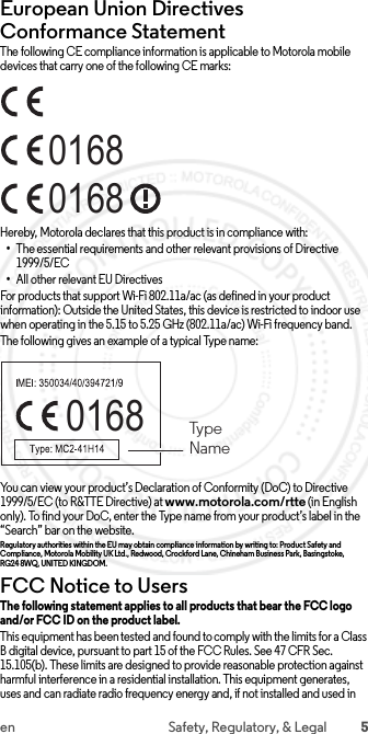 5en Safety, Regulatory, &amp; LegalEuropean Union Directives Conformance StatementEU ConformanceThe following CE compliance information is applicable to Motorola mobile devices that carry one of the following CE marks:Hereby, Motorola declares that this product is in compliance with:•The essential requirements and other relevant provisions of Directive 1999/5/EC•All other relevant EU DirectivesFor products that support Wi-Fi 802.11a/ac (as defined in your product information): Outside the United States, this device is restricted to indoor use when operating in the 5.15 to 5.25 GHz (802.11a/ac) Wi-Fi frequency band.The following gives an example of a typical Type name:You can view your product’s Declaration of Conformity (DoC) to Directive 1999/5/EC (to R&amp;TTE Directive) at www.motorola.com/rtte (in English only). To find your DoC, enter the Type name from your product’s label in the “Search” bar on the website.Regulatory authorities within the EU may obtain compliance information by writing to: Product Safety and Compliance, Motorola Mobility UK Ltd., Redwood, Crockford Lane, Chineham Business Park, Basingstoke, RG24 8WQ, UNITED KINGDOM.FCC Notice to UsersFCC NoticeThe following statement applies to all products that bear the FCC logo and/or FCC ID on the product label. This equipment has been tested and found to comply with the limits for a Class B digital device, pursuant to part 15 of the FCC Rules. See 47 CFR Sec. 15.105(b). These limits are designed to provide reasonable protection against harmful interference in a residential installation. This equipment generates, uses and can radiate radio frequency energy and, if not installed and used in 016801680168  TypeName 2015.06.01 FCC DRAFT