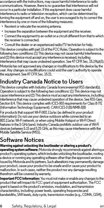 6Safety, Regulatory, &amp; Legal enaccordance with the instructions, may cause harmful interference to radio communications. However, there is no guarantee that interference will not occur in a particular installation. If this equipment does cause harmful interference to radio or television reception, which can be determined by turning the equipment off and on, the user is encouraged to try to correct the interference by one or more of the following measures:•Reorient or relocate the receiving antenna.•Increase the separation between the equipment and the receiver.•Connect the equipment to an outlet on a circuit different from that to which the receiver is connected.•Consult the dealer or an experienced radio/TV technician for help.This device complies with part 15 of the FCC Rules. Operation is subject to the following two conditions: (1) This device may not cause harmful interference, and (2) this device must accept any interference received, including interference that may cause undesired operation. See 47 CFR Sec. 15.19(a)(3).Motorola has not approved any changes or modifications to this device by the user. Any changes or modifications could void the user’s authority to operate the equipment. See 47 CFR Sec. 15.21.Industry Canada Notice to UsersIndustry Canada NoticeThis device complies with Industry Canada licence-exempt RSS standard(s). Operation is subject to the following two conditions: (1) This device may not cause interference and (2) This device must accept any interference, including interference that may cause undesired operation of the device. See RSS-Gen, Section 8.4. This device complies with ICES-003 requirements for Class B ITE (Information Technology Equipment). CAN ICES-3 (B)/NMB-3(B)For products that support Wi-Fi 802.11a/ac (as defined in your product information): Do not use your device outdoors while connected to an 802.11a/ac Wi-Fi network, or when using Mobile Hotspot or Wi-Fi Direct features in the 5 GHz band. Industry Canada prohibits outdoor use of Wi-Fi devices between 5.15 and 5.25 GHz, as this may cause interference with the Mobile Satellite Service (MSS).Software NoticesSoftware NoticesWarning against unlocking the bootloader or altering a product&apos;s operating system software: Motorola strongly recommends against altering a product&apos;s operating system, which includes unlocking the bootloader, rooting a device or running any operating software other than the approved versions issued by Motorola and its partners. Such alterations may permanently damage your product, cause your product to be unsafe and/or cause your product to malfunction. In such cases, neither the product nor any damage resulting therefrom will be covered by warranty.Important FCC information: You must not make or enable any changes to the product that will impact its FCC grant of equipment authorization. The FCC grant is based on the product&apos;s emission, modulation, and transmission characteristics, including: power levels, operating frequencies and bandwidths, SAR levels, duty-cycle, transmission modes (e.g., CDMA, GSM),  2015.06.01 FCC DRAFT