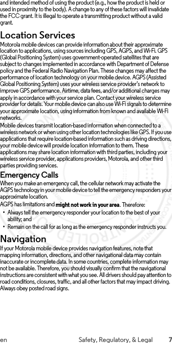 7en Safety, Regulatory, &amp; Legaland intended method of using the product (e.g., how the product is held or used in proximity to the body). A change to any of these factors will invalidate the FCC grant. It is illegal to operate a transmitting product without a valid grant.Location ServicesLocationMotorola mobile devices can provide information about their approximate location to applications, using sources including GPS, AGPS, and Wi-Fi. GPS (Global Positioning System) uses government-operated satellites that are subject to changes implemented in accordance with Department of Defense policy and the Federal Radio Navigation Plan. These changes may affect the performance of location technology on your mobile device. AGPS (Assisted Global Positioning System) uses your wireless service provider’s network to improve GPS performance. Airtime, data fees, and/or additional charges may apply in accordance with your service plan. Contact your wireless service provider for details. Your mobile device can also use Wi-Fi signals to determine your approximate location, using information from known and available Wi-Fi networks.Mobile devices transmit location-based information when connected to a wireless network or when using other location technologies like GPS. If you use applications that require location-based information such as driving directions, your mobile device will provide location information to them. These applications may share location information with third parties, including your wireless service provider, applications providers, Motorola, and other third parties providing services.Emergency CallsWhen you make an emergency call, the cellular network may activate the AGPS technology in your mobile device to tell the emergency responders your approximate location.AGPS has limitations and might not work in your area. Therefore:•Always tell the emergency responder your location to the best of your ability; and•Remain on the call for as long as the emergency responder instructs you.NavigationNavigationIf your Motorola mobile device provides navigation features, note that mapping information, directions, and other navigational data may contain inaccurate or incomplete data. In some countries, complete information may not be available. Therefore, you should visually confirm that the navigational instructions are consistent with what you see. All drivers should pay attention to road conditions, closures, traffic, and all other factors that may impact driving. Always obey posted road signs. 2015.06.01 FCC DRAFT