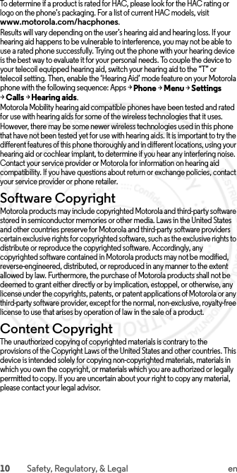 10 Safety, Regulatory, &amp; Legal enTo determine if a product is rated for HAC, please look for the HAC rating or logo on the phone’s packaging. For a list of current HAC models, visit www.motorola.com/hacphones.Results will vary depending on the user’s hearing aid and hearing loss. If your hearing aid happens to be vulnerable to interference, you may not be able to use a rated phone successfully. Trying out the phone with your hearing device is the best way to evaluate it for your personal needs. To couple the device to your telecoil equipped hearing aid, switch your hearing aid to the “T” or telecoil setting. Then, enable the ‘Hearing Aid’ mode feature on your Motorola phone with the following sequence: Apps &gt;Phone &gt;Menu &gt;Settings &gt;Calls &gt;Hearing aids.Motorola Mobility hearing aid compatible phones have been tested and rated for use with hearing aids for some of the wireless technologies that it uses. However, there may be some newer wireless technologies used in this phone that have not been tested yet for use with hearing aids. It is important to try the different features of this phone thoroughly and in different locations, using your hearing aid or cochlear implant, to determine if you hear any interfering noise. Contact your service provider or Motorola for information on hearing aid compatibility. If you have questions about return or exchange policies, contact your service provider or phone retailer.Software CopyrightSoftware CopyrightMotorola products may include copyrighted Motorola and third-party software stored in semiconductor memories or other media. Laws in the United States and other countries preserve for Motorola and third-party software providers certain exclusive rights for copyrighted software, such as the exclusive rights to distribute or reproduce the copyrighted software. Accordingly, any copyrighted software contained in Motorola products may not be modified, reverse-engineered, distributed, or reproduced in any manner to the extent allowed by law. Furthermore, the purchase of Motorola products shall not be deemed to grant either directly or by implication, estoppel, or otherwise, any license under the copyrights, patents, or patent applications of Motorola or any third-party software provider, except for the normal, non-exclusive, royalty-free license to use that arises by operation of law in the sale of a product.Content CopyrightContent CopyrightThe unauthorized copying of copyrighted materials is contrary to the provisions of the Copyright Laws of the United States and other countries. This device is intended solely for copying non-copyrighted materials, materials in which you own the copyright, or materials which you are authorized or legally permitted to copy. If you are uncertain about your right to copy any material, please contact your legal advisor. 2015.06.01 FCC DRAFT