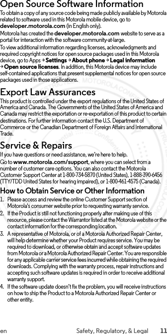 11en Safety, Regulatory, &amp; LegalOpen Source Software InformationOSS InformationTo obtain a copy of any source code being made publicly available by Motorola related to software used in this Motorola mobile device, go to developer.motorola.com (in English only).Motorola has created the developer.motorola.com website to serve as a portal for interaction with the software community-at-large.To view additional information regarding licenses, acknowledgments and required copyright notices for open source packages used in this Motorola device, go to Apps &gt;Settings &gt;About phone &gt;Legal information &gt;Open source licenses. In addition, this Motorola device may include self-contained applications that present supplemental notices for open source packages used in those applications.Export Law AssurancesExport LawThis product is controlled under the export regulations of the United States of America and Canada. The Governments of the United States of America and Canada may restrict the exportation or re-exportation of this product to certain destinations. For further information contact the U.S. Department of Commerce or the Canadian Department of Foreign Affairs and International Tr a de .Service &amp; RepairsService &amp; Repair sIf you have questions or need assistance, we’re here to help.Go to www.motorola.com/support, where you can select from a number of customer care options. You can also contact the Motorola Customer Support Center at 1-800-734-5870 (United States), 1-888-390-6456 (TTY/TDD United States for hearing impaired), or 1-800-461-4575 (Canada).How to Obtain Service or Other Information  1. Please access and review the online Customer Support section of Motorola&apos;s consumer website prior to requesting warranty service.2. If the Product is still not functioning properly after making use of this resource, please contact the Warrantor listed at the Motorola website or the contact information for the corresponding location.3. A representative of Motorola, or of a Motorola Authorized Repair Center, will help determine whether your Product requires service. You may be required to download, or otherwise obtain and accept software updates from Motorola or a Motorola Authorized Repair Center. You are responsible for any applicable carrier service fees incurred while obtaining the required downloads. Complying with the warranty process, repair instructions and accepting such software updates is required in order to receive additional warranty support.4. If the software update doesn’t fix the problem, you will receive instructions on how to ship the Product to a Motorola Authorized Repair Center or other entity. 2015.06.01 FCC DRAFT