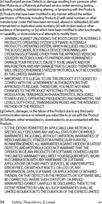 14 Safety, Regulatory, &amp; Legal en(e Unauthorized service. Defects or damage resulting from someone other than Motorola or a Motorola authorized service center servicing, testing, adjusting, installing, maintaining, altering, or tampering with the Products.(f) Products that have been modified in any manner without the written permission of Motorola, including Products (i) with serial numbers or other manufacturer codes that have been removed, altered or obliterated; (ii) with mismatched or duplicated serial numbers; (iii) with broken seals or other evidence of tampering; or (iv) which have been modified to alter functionality or capability, or show evidence of attempts to modify them.•WARNING AGAINST UNLOCKING THE BOOTLOADER OR ALTERING A PRODUCT’S OPERATING SYSTEM SOFTWARE: ALTERING A PRODUCT’S OPERATING SYSTEM, WHICH INCLUDES UNLOCKING THE BOOTLOADER, ROOTING A DEVICE OR RUNNING ANY OPERATING SOFTWARE OTHER THAN THE APPROVED VERSIONS ISSUED BY MOTOROLA AND ITS PARTNERS MAY PERMANENTLY DAMAGE YOUR PRODUCT, CAUSE IT TO BE UNSAFE AND/OR MALFUNCTION AND ANY DAMAGE THAT IS CAUSED THEREFROM WILL, UNLESS OTHERWISE STATED BY MOTOROLA, NOT BE COVERED BY THIS LIMITED WARRANTY.•IMPORTANT: IT IS ILLEGAL TO USE THIS PRODUCT IF IT CEASES TO COMPLY WITH THE GOVERNMENT AUTHORIZATIONS THAT APPROVED ITS RELEASE. THEREFORE, YOU MUST NOT MAKE CHANGES TO THE PRODUCT AFFECTING ITS EMISSION, MODULATION, TRANSMISSION CHARACTERISTICS, INCLUDING POWER LEVELS, OPERATING FREQUENCIES AND BANDWIDTHS, SAR LEVELS, DUTY-CYCLE, TRANSMISSION MODES AND THE INTENDED METHOD OF THE PRODUCT.(g) Defects, damages, or the failure of the Product due to any third party communication service or network you subscribe to or use with the Product.(h) Software, either embedded in, downloaded to, or accompanied with the Products.•TO THE EXTENT PERMITTED BY APPLICABLE LAW, MOTOROLA SPECIFICALLY DISCLAIMS ANY AND ALL STATUTORY OR IMPLIED WARRANTIES, INCLUDING, WITHOUT LIMITATION, WARRANTIES OF MERCHANTABILITY, FITNESS FOR A PARTICULAR PURPOSE, NONINFRINGEMENT, ALL WARRANTIES AGAINST HIDDEN OR LATENT DEFECTS, AND MOTOROLA DOES NOT WARRANT THAT THE OPERATION OF ANY PRODUCTS OR SOFTWARE COVERED UNDER THIS LIMITED WARRANTY WILL MEET YOUR REQUIREMENTS, WORK IN COMBINATION WITH ANY HARDWARE OR SOFTWARE APPLICATIONS OR THIRD PARTY SERVICES, BE UNINTERRUPTED, ERROR-FREE, OR WITHOUT RISK TO, OR LOSS OF, ANY INFORMATION, DATA, SOFTWARE OR APPLICATIONS CONTAINED THEREIN, OR THAT DEFECTS IN THE PRODUCTS OR SOFTWARE WILL BE CORRECTED. WHERE SUCH STATUTORY OR IMPLIED WARRANTIES CANNOT LAWFULLY BE DISCLAIMED, THEN TO THE EXTENT PERMITTED BY LAW, ALL SUCH WARRANTIES SHALL BE LIMITED IN DURATION TO THE DURATION OF THE EXPRESS LIMITED  2015.06.01 FCC DRAFT