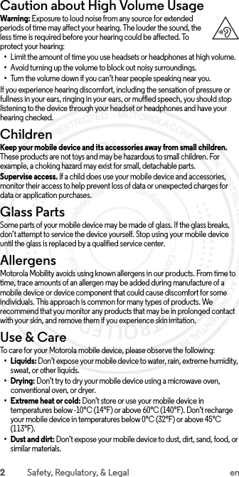 2Safety, Regulatory, &amp; Legal enCaution about High Volume UsageHigh VolumeWarning: Exposure to loud noise from any source for extended periods of time may affect your hearing. The louder the sound, the less time is required before your hearing could be affected. To protect your hearing:•Limit the amount of time you use headsets or headphones at high volume.•Avoid turning up the volume to block out noisy surroundings.•Turn the volume down if you can’t hear people speaking near you.If you experience hearing discomfort, including the sensation of pressure or fullness in your ears, ringing in your ears, or muffled speech, you should stop listening to the device through your headset or headphones and have your hearing checked.ChildrenChildrenKeep your mobile device and its accessories away from small children. These products are not toys and may be hazardous to small children. For example, a choking hazard may exist for small, detachable parts.Supervise access. If a child does use your mobile device and accessories, monitor their access to help prevent loss of data or unexpected charges for data or application purchases.Glass PartsGlass PartsSome parts of your mobile device may be made of glass. If the glass breaks, don’t attempt to service the device yourself. Stop using your mobile device until the glass is replaced by a qualified service center.AllergensAllergensMotorola Mobility avoids using known allergens in our products. From time to time, trace amounts of an allergen may be added during manufacture of a mobile device or device component that could cause discomfort for some individuals. This approach is common for many types of products. We recommend that you monitor any products that may be in prolonged contact with your skin, and remove them if you experience skin irritation.Use &amp; CareUse &amp; C areTo care for your Motorola mobile device, please observe the following:•Liquids: Don’t expose your mobile device to water, rain, extreme humidity, sweat, or other liquids.•Drying: Don’t try to dry your mobile device using a microwave oven, conventional oven, or dryer.•Extreme heat or cold: Don’t store or use your mobile device in temperatures below -10°C (14°F) or above 60°C (140°F). Don’t recharge your mobile device in temperatures below 0°C (32°F) or above 45°C (113°F).•Dust and dirt: Don’t expose your mobile device to dust, dirt, sand, food, or similar materials. 2015.06.01 FCC DRAFT