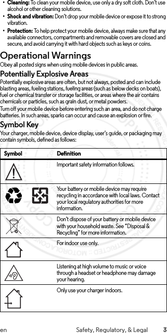 3en Safety, Regulatory, &amp; Legal•Cleaning: To clean your mobile device, use only a dry soft cloth. Don’t use alcohol or other cleaning solutions.• Shock and vibration: Don’t drop your mobile device or expose it to strong vibration.•Protection: To help protect your mobile device, always make sure that any available connectors, compartments and removable covers are closed and secure, and avoid carrying it with hard objects such as keys or coins.Operational WarningsOperationa l WarningsObey all posted signs when using mobile devices in public areas.Potentially Explosive AreasPotentially explosive areas are often, but not always, posted and can include blasting areas, fueling stations, fueling areas (such as below decks on boats), fuel or chemical transfer or storage facilities, or areas where the air contains chemicals or particles, such as grain dust, or metal powders.Turn off your mobile device before entering such an area, and do not charge batteries. In such areas, sparks can occur and cause an explosion or fire.Symbol KeyYour charger, mobile device, device display, user’s guide, or packaging may contain symbols, defined as follows:Symbol DefinitionImportant safety information follows.Your battery or mobile device may require recycling in accordance with local laws. Contact your local regulatory authorities for more information.Don’t dispose of your battery or mobile device with your household waste. See “Disposal &amp; Recycling” for more information.For in door use onl y.Listening at high volume to music or voice through a headset or headphone may damage your hearing.Only use your charger indoors.032374o032375o 2015.06.01 FCC DRAFT