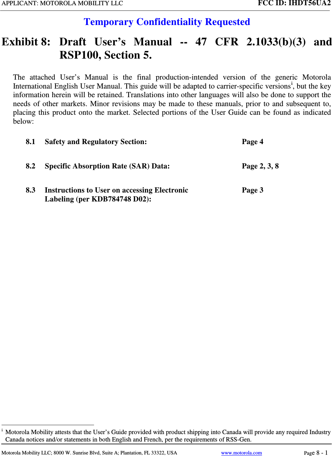 APPLICANT: MOTOROLA MOBILITY LLC FCC ID: IHDT56UA2  Temporary Confidentiality Requested  Motorola Mobility LLC; 8000 W. Sunrise Blvd, Suite A; Plantation, FL 33322, USA www.motorola.com Page 8 - 1  Exhibit 8:   Draft User’s Manual --  47 CFR 2.1033(b)(3) and RSP100, Section 5. The attached User’s Manual is the  final  production-intended  version  of the generic Motorola International English User Manual. This guide will be adapted to carrier-specific versionsi, but the key information herein will be retained. Translations into other languages will also be done to support the needs of other markets. Minor revisions may be made to these manuals, prior to and subsequent to, placing this product onto the market. Selected portions of the User Guide can be found as indicated below: 8.1 Safety and Regulatory Section:  Page 4 8.2 Specific Absorption Rate (SAR) Data:  Page 2, 3, 8 8.3 Instructions to User on accessing Electronic Labeling (per KDB784748 D02):  Page 3                                                              i  Motorola Mobility attests that the User’s Guide provided with product shipping into Canada will provide any required Industry Canada notices and/or statements in both English and French, per the requirements of RSS-Gen. 