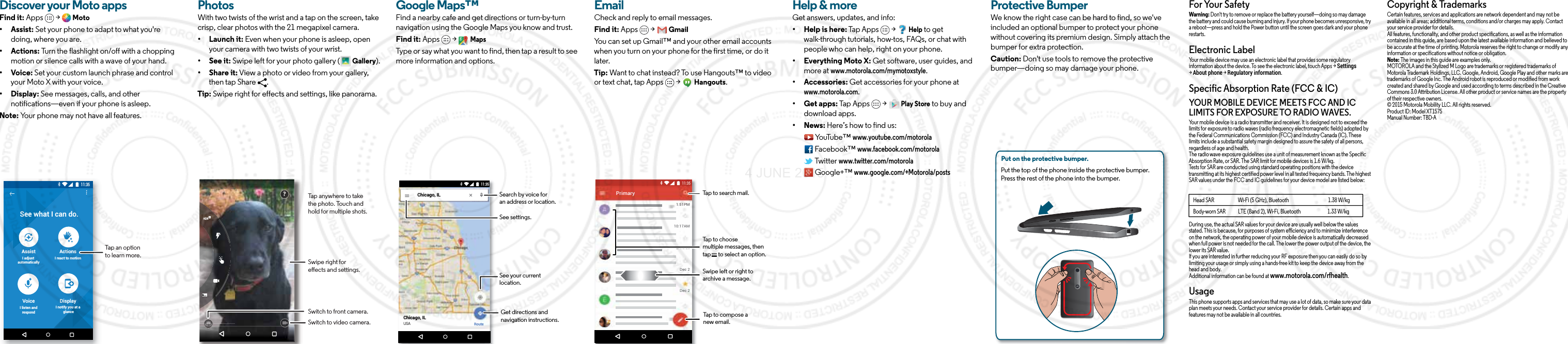Discover your Moto appsFind it: Apps  &gt;  Moto• Assist: Set your phone to adapt to what you&apos;re doing, where you are. • Actions: Turn the flashlight on/off with a chopping motion or silence calls with a wave of your hand.• Voice: Set your custom launch phrase and control your Moto X with your voice.• Display: See messages, calls, and other notifications—even if your phone is asleep.Note: Your phone may not have all features.11:35See what I can do.AssistI adjust automaticallyActionsI react to motionVoiceI listen andrespondDisplayI notify you at a glanceTap an option to learn more.BrowsePhotosWith two twists of the wrist and a tap on the screen, take crisp, clear photos with the 21 megapixel camera.• Launch it: Even when your phone is asleep, open your camera with two twists of your wrist.• See it: Swipe left for your photo gallery (  Gallery).• Share it: View a photo or video from your gallery, then tap Share  . Tip: Swipe right for effects and settings, like panorama.Swipe right for eects and settings.Switch to front camera.Switch to video camera.?Tap anywhere to take the photo. Touch and hold for multiple shots.Google Maps™Find a nearby cafe and get directions or turn-by-turn navigation using the Google Maps you know and trust.Find it: Apps  &gt;   MapsType or say what you want to find, then tap a result to see more information and options. Chicago, ILChicago, ILUSARoute11:35Search by voice foran address or location.See your current location.Get directions andnavigation instructions.See settings.EmailCheck and reply to email messages.Find it: Apps  &gt;   GmailYou can set up Gmail™ and your other email accounts when you turn on your phone for the first time, or do it later. Tip: Want to chat instead? To use Hangouts™ to video or text chat, tap Apps   &gt;   Hangouts.1:51PM10:17AM8:44AMDec 2Dec 2PrimaryB11:35Tap to search mail.Swipe left or right toarchive a message.Tap to choose multiple messages, then tap      to select an option.Tap to compose a new email.Want more?Help &amp; moreGet answers, updates, and info:• Help is here: Tap Apps   &gt;   Help to get walk-through tutorials, how-tos, FAQs, or chat with people who can help, right on your phone.• Everything Moto X: Get software, user guides, and more at www.motorola.com/mymotoxstyle.• Accessories: Get accessories for your phone at www.motorola.com.• Get apps: Tap Apps   &gt;   Play Store to buy and download apps.• News: Here’s how to find us: YouTube™ www.youtube.com/motorola Facebook™ www.facebook.com/motorola  Twitter www.twitter.com/motorola  Google+™ www.google.com/+Motorola/postsProtective BumperWe know the right case can be hard to find, so we&apos;ve included an optional bumper to protect your phone without covering its premium design. Simply attach the bumper for extra protection.Caution: Don&apos;t use tools to remove the protective bumper—doing so may damage your phone.Put on the protective bumper. Put the top of the phone inside the protective bumper. Press the rest of the phone into the bumper. For Your SafetyForYour SafetyWarning: Don&apos;t try to remove or replace the battery yourself—doing so may damage the battery and could cause burning and injury. If your phone becomes unresponsive, try a reboot—press and hold the Power button until the screen goes dark and your phone restarts.Electronic LabelRegulatory InformationYour mobile device may use an electronic label that provides some regulatory information about the device. To see the electronic label, touch Apps &gt; Settings &gt; About phone &gt; Regulatory information.Specific Absorption Rate (FCC &amp; IC)SAR(FCC&amp;IC)YOUR MOBILE DEVICE MEETS FCC AND IC LIMITS FOR EXPOSURE TO RADIO WAVES.Your mobile device is a radio transmitter and receiver. It is designed not to exceed the limits for exposure to radio waves (radio frequency electromagnetic fields) adopted by the Federal Communications Commission (FCC) and Industry Canada (IC). These limits include a substantial safety margin designed to assure the safety of all persons, regardless of age and health.The radio wave exposure guidelines use a unit of measurement known as the Specific Absorption Rate, or SAR. The SAR limit for mobile devices is 1.6 W/kg.Tests for SAR are conducted using standard operating positions with the device transmitting at its highest certified power level in all tested frequency bands. The highest SAR values under the FCC and IC guidelines for your device model are listed below:During use, the actual SAR values for your device are usually well below the values stated. This is because, for purposes of system efficiency and to minimize interference on the network, the operating power of your mobile device is automatically decreased when full power is not needed for the call. The lower the power output of the device, the lower its SAR value.If you are interested in further reducing your RF exposure then you can easily do so by limiting your usage or simply using a hands-free kit to keep the device away from the head and body.Additional information can be found at www.motorola.com/rfhealth.UsageThis phone supports apps and services that may use a lot of data, so make sure your data plan meets your needs. Contact your service provider for details. Certain apps and features may not be available in all countries.Head SAR                       Wi-Fi (5 GHz), Bluetooth                                      1.38 W/kgBody-worn SAR            LTE (Band 2), Wi-Fi, Bluetooth                          1.33 W/kgCopyright &amp; TrademarksCopyright &amp; TrademarksCertain features, services and applications are network dependent and may not be available in all areas; additional terms, conditions and/or charges may apply. Contact your service provider for details.All features, functionality, and other product specifications, as well as the information contained in this guide, are based upon the latest available information and believed to be accurate at the time of printing. Motorola reserves the right to change or modify any information or specifications without notice or obligation.Note: The images in this guide are examples only.MOTOROLA and the Stylized M Logo are trademarks or registered trademarks of Motorola Trademark Holdings, LLC. Google, Android, Google Play and other marks are trademarks of Google Inc. The Android robot is reproduced or modified from work created and shared by Google and used according to terms described in the Creative Commons 3.0 Attribution License. All other product or service names are the property of their respective owners.© 2015 Motorola Mobility LLC. All rights reserved.Product ID: Model XT1575Manual Number: TBD-A4 JUNE 2015
