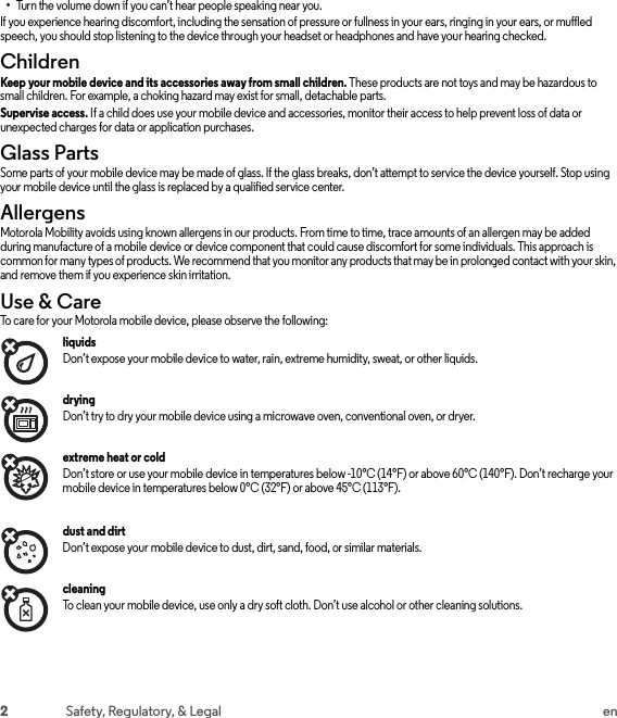 2Safety, Regulatory, &amp; Legal en•Turn the volume down if you can’t hear people speaking near you.If you experience hearing discomfort, including the sensation of pressure or fullness in your ears, ringing in your ears, or muffled speech, you should stop listening to the device through your headset or headphones and have your hearing checked.ChildrenChild renKeep your mobile device and its accessories away from small children. These products are not toys and may be hazardous to small children. For example, a choking hazard may exist for small, detachable parts.Supervise access. If a child does use your mobile device and accessories, monitor their access to help prevent loss of data or unexpected charges for data or application purchases.Glass PartsGlass PartsSome parts of your mobile device may be made of glass. If the glass breaks, don’t attempt to service the device yourself. Stop using your mobile device until the glass is replaced by a qualified service center.AllergensAllergensMotorola Mobility avoids using known allergens in our products. From time to time, trace amounts of an allergen may be added during manufacture of a mobile device or device component that could cause discomfort for some individuals. This approach is common for many types of products. We recommend that you monitor any products that may be in prolonged contact with your skin, and remove them if you experience skin irritation.Use &amp; CareUse &amp; Car eTo care for your Motorola mobile device, please observe the following:liquids Don’t expose your mobile device to water, rain, extreme humidity, sweat, or other liquids.drying Don’t try to dry your mobile device using a microwave oven, conventional oven, or dryer.extreme heat or cold Don’t store or use your mobile device in temperatures below -10°C (14°F) or above 60°C (140°F). Don’t recharge your mobile device in temperatures below 0°C (32°F) or above 45°C (113°F).dust and dirt Don’t expose your mobile device to dust, dirt, sand, food, or similar materials.cleaning To clean your mobile device, use only a dry soft cloth. Don’t use alcohol or other cleaning solutions.