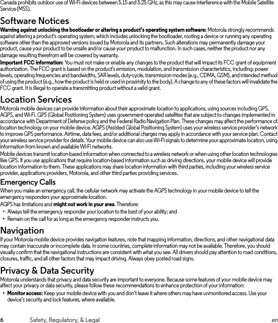 6Safety, Regulatory, &amp; Legal enCanada prohibits outdoor use of Wi-Fi devices between 5.15 and 5.25 GHz, as this may cause interference with the Mobile Satellite Service (MSS).Software NoticesSoft ware Notic esWarning against unlocking the bootloader or altering a product&apos;s operating system software: Motorola strongly recommends against altering a product&apos;s operating system, which includes unlocking the bootloader, rooting a device or running any operating software other than the approved versions issued by Motorola and its partners. Such alterations may permanently damage your product, cause your product to be unsafe and/or cause your product to malfunction. In such cases, neither the product nor any damage resulting therefrom will be covered by warranty.Important FCC information: You must not make or enable any changes to the product that will impact its FCC grant of equipment authorization. The FCC grant is based on the product&apos;s emission, modulation, and transmission characteristics, including: power levels, operating frequencies and bandwidths, SAR levels, duty-cycle, transmission modes (e.g., CDMA, GSM), and intended method of using the product (e.g., how the product is held or used in proximity to the body). A change to any of these factors will invalidate the FCC grant. It is illegal to operate a transmitting product without a valid grant.Location ServicesLocationMotorola mobile devices can provide information about their approximate location to applications, using sources including GPS, AGPS, and Wi-Fi. GPS (Global Positioning System) uses government-operated satellites that are subject to changes implemented in accordance with Department of Defense policy and the Federal Radio Navigation Plan. These changes may affect the performance of location technology on your mobile device. AGPS (Assisted Global Positioning System) uses your wireless service provider’s network to improve GPS performance. Airtime, data fees, and/or additional charges may apply in accordance with your service plan. Contact your wireless service provider for details. Your mobile device can also use Wi-Fi signals to determine your approximate location, using information from known and available Wi-Fi networks.Mobile devices transmit location-based information when connected to a wireless network or when using other location technologies like GPS. If you use applications that require location-based information such as driving directions, your mobile device will provide location information to them. These applications may share location information with third parties, including your wireless service provider, applications providers, Motorola, and other third parties providing services.Emergency CallsWhen you make an emergency call, the cellular network may activate the AGPS technology in your mobile device to tell the emergency responders your approximate location.AGPS has limitations and might not work in your area. Therefore:•Always tell the emergency responder your location to the best of your ability; and•Remain on the call for as long as the emergency responder instructs you.NavigationNavigationIf your Motorola mobile device provides navigation features, note that mapping information, directions, and other navigational data may contain inaccurate or incomplete data. In some countries, complete information may not be available. Therefore, you should visually confirm that the navigational instructions are consistent with what you see. All drivers should pay attention to road conditions, closures, traffic, and all other factors that may impact driving. Always obey posted road signs.Privacy &amp; Data SecurityPrivacy &amp; Data Sec urityMotorola understands that privacy and data security are important to everyone. Because some features of your mobile device may affect your privacy or data security, please follow these recommendations to enhance protection of your information:• Monitor access: Keep your mobile device with you and don’t leave it where others may have unmonitored access. Use your device’s security and lock features, where available.