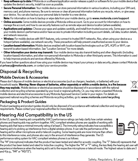 7en Safety, Regulatory, &amp; Legal• Keep software up to date: If Motorola or a software/application vendor releases a patch or software fix for your mobile device that updates the device’s security, install it as soon as possible.• Secure Personal Information: Your mobile device can store personal information in various locations, including your SIM card, memory card, and phone memory. Be sure to remove or clear all personal information before you recycle, return, or give away your device. You can also backup your personal data to transfer to a new device.Note: For information on how to backup or wipe data from your mobile device, go to www.motorola.com/support• Online accounts: Some mobile devices provide a Motorola online account. Go to your account for information on how to manage the account, and how to use security features such as remote wipe and device location (where available).• Applications and updates: Choose your apps and updates carefully, and install from trusted sources only. Some apps can impact your mobile device’s performance and/or have access to private information including account details, call data, location details, and network resources.•Wireless: For mobile devices with Wi-Fi features, only connect to trusted Wi-Fi networks. Also, when using your device as a hotspot (where available), use network security. These precautions will help prevent unauthorized access to your device.• Location-based information: Mobile devices enabled with location-based technologies such as GPS, AGPS or Wi-Fi, can transmit location-based information. See “Location Services” for more details.• Other information your device may transmit: Your mobile device may also transmit testing and other diagnostic (including location-based) information, and other non-personal information to Motorola or other third-party servers. This information is used to help improve products and services offered by Motorola.If you have further questions about how using your mobile device may impact your privacy or data security, please contact Motorola at privacy@motorola.com, or contact your service provider.Disposal &amp; RecyclingRecycli ngMobile Devices &amp; AccessoriesPlease don’t dispose of mobile devices or electrical accessories (such as chargers, headsets, or batteries) with your household waste. Warning: Never dispose of batteries, either separately or within a mobile device, in a fire because they may explode. Mobile devices or electrical accessories should be disposed of in accordance with the national collection and recycling schemes operated by your local or regional authority. Or, you may return unwanted Motorola mobile devices and electrical accessories to any Motorola Approved Service Center in your region. For details on approved national recycling schemes and Motorola recycling activities, go to: www.motorola.com/recyclingPackaging &amp; Product GuidesProduct packaging and product guides should only be disposed of in accordance with national collection and recycling requirements. Please contact your regional authorities for more details.Hearing Aid Compatibility in the USHearing Aid Compat ibilityIn the US, specific hearing aid compatibility (HAC) performance ratings can help clarify how certain wireless phones and hearing aids may perform together. HAC compliant wireless phones are capable of working with hearing aids that have a minimal immunity rating of at least 2. The immunity rating indicates how susceptible a hearing aid is to picking up interference from a digital wireless phone. It can rate the performance of the hearing aid for either microphone and/or telecoil coupling. Some hearing aids are more immune than others to this interference noise, and phones also vary in the amount of interference they generate. The US performance rating system for HAC compliant wireless phones is as follows:The “M” (microphone) indicates that the product has been tested and rated for acoustic coupling. The “T” (telecoil) represents that the product has been tested and rated for inductive coupling. The higher the “M” or “T” rating, the less likely the hearing aid user will experience interference when the hearing aid is set to the respective microphone or telecoil mode. The highest values to date are 3 and 4 (e.g., “M4” or “M3/T3”).