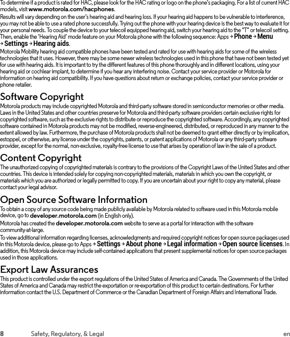 8Safety, Regulatory, &amp; Legal enTo determine if a product is rated for HAC, please look for the HAC rating or logo on the phone’s packaging. For a list of current HAC models, visit www.motorola.com/hacphones.Results will vary depending on the user’s hearing aid and hearing loss. If your hearing aid happens to be vulnerable to interference, you may not be able to use a rated phone successfully. Trying out the phone with your hearing device is the best way to evaluate it for your personal needs. To couple the device to your telecoil equipped hearing aid, switch your hearing aid to the “T” or telecoil setting. Then, enable the ‘Hearing Aid’ mode feature on your Motorola phone with the following sequence: Apps &gt;Phone &gt;Menu &gt;Settings &gt;Hearing aids.Motorola Mobility hearing aid compatible phones have been tested and rated for use with hearing aids for some of the wireless technologies that it uses. However, there may be some newer wireless technologies used in this phone that have not been tested yet for use with hearing aids. It is important to try the different features of this phone thoroughly and in different locations, using your hearing aid or cochlear implant, to determine if you hear any interfering noise. Contact your service provider or Motorola for information on hearing aid compatibility. If you have questions about return or exchange policies, contact your service provider or phone retailer.Software CopyrightSoft ware Co pyrig htMotorola products may include copyrighted Motorola and third-party software stored in semiconductor memories or other media. Laws in the United States and other countries preserve for Motorola and third-party software providers certain exclusive rights for copyrighted software, such as the exclusive rights to distribute or reproduce the copyrighted software. Accordingly, any copyrighted software contained in Motorola products may not be modified, reverse-engineered, distributed, or reproduced in any manner to the extent allowed by law. Furthermore, the purchase of Motorola products shall not be deemed to grant either directly or by implication, estoppel, or otherwise, any license under the copyrights, patents, or patent applications of Motorola or any third-party software provider, except for the normal, non-exclusive, royalty-free license to use that arises by operation of law in the sale of a product.Content CopyrightConte nt Copyri ghtThe unauthorized copying of copyrighted materials is contrary to the provisions of the Copyright Laws of the United States and other countries. This device is intended solely for copying non-copyrighted materials, materials in which you own the copyright, or materials which you are authorized or legally permitted to copy. If you are uncertain about your right to copy any material, please contact your legal advisor.Open Source Software InformationOSS InformationTo obtain a copy of any source code being made publicly available by Motorola related to software used in this Motorola mobile device, go to developer.motorola.com (in English only).Motorola has created the developer.motorola.com website to serve as a portal for interaction with the software community-at-large.To view additional information regarding licenses, acknowledgments and required copyright notices for open source packages used in this Motorola device, please go to Apps &gt;Settings &gt;About phone &gt;Legal information &gt;Open source licenses. In addition, this Motorola device may include self-contained applications that present supplemental notices for open source packages used in those applications.Export Law AssurancesExport LawThis product is controlled under the export regulations of the United States of America and Canada. The Governments of the United States of America and Canada may restrict the exportation or re-exportation of this product to certain destinations. For further information contact the U.S. Department of Commerce or the Canadian Department of Foreign Affairs and International Trade.