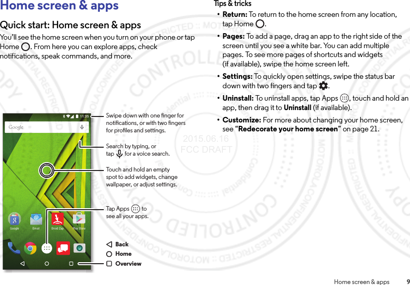 9Home screen &amp; appsHome screen &amp; appsQuick start: Home screen &amp; appsYou’ll see the home screen when you turn on your phone or tap Home . From here you can explore apps, check notifications, speak commands, and more.11:35Play StoreEmail Droid ZapGoogleSwipe down with one nger for notications, or with two ngers for proles and settings.Tap Apps          tosee all your apps.Touch and hold an emptyspot to add widgets, changewallpaper, or adjust settings.Search by typing, ortap         for a voice search.BackHomeOverviewTips &amp; tr ic ks•Return: To return to the home screen from any location, tap Home .•Pages: To add a page, drag an app to the right side of the screen until you see a white bar. You can add multiple pages. To see more pages of shortcuts and widgets (if available), swipe the home screen left.• Settings: To quickly open settings, swipe the status bar down with two fingers and tap .• Uninstall: To uninstall apps, tap Apps , touch and hold an app, then drag it to Uninstall (if available).•Customize: For more about changing your home screen, see “Redecorate your home screen” on page 21. 2015.06.16 FCC DRAFT