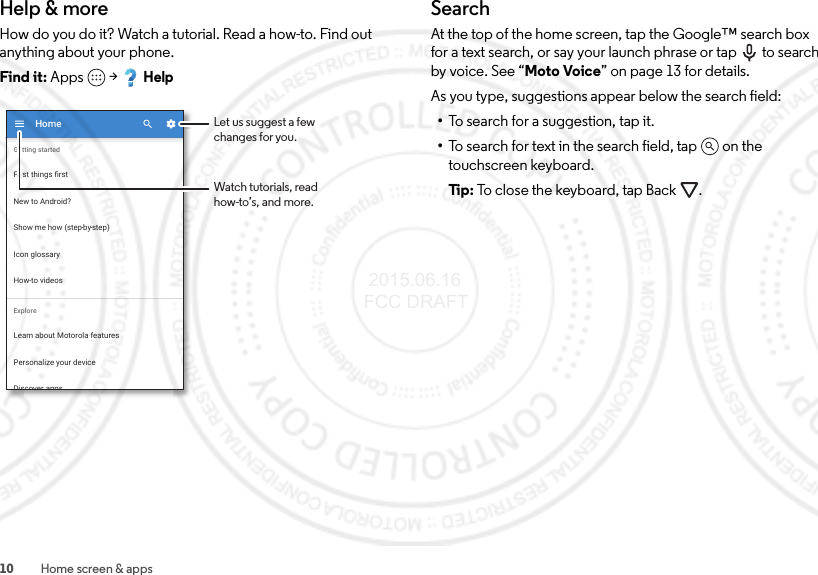 10 Home screen &amp; appsHelp &amp; moreHow do you do it? Watch a tutorial. Read a how-to. Find out anything about your phone.Find it: Apps  &gt;HelpShow me how (step-by-step)HomeIcon glossaryHow-to videosLearn about Motorola featuresPersonalize your deviceExploreFirst things ﬁrstNew to Android?Getting startedDiscover appsLet us suggest a fewchanges for you.Watch tutorials, readhow-to’s, and more.SearchAt the top of the home screen, tap the Google™ search box for a text search, or say your launch phrase or tap  to search by voice. See “Moto Voice” on page 13 for details.As you type, suggestions appear below the search field:•To search for a suggestion, tap it.•To search for text in the search field, tap  on the touchscreen keyboard.Ti p:   To close the keyboard, tap Back . 2015.06.16 FCC DRAFT