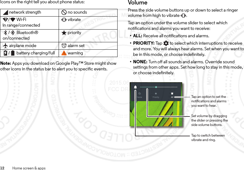 12 Home screen &amp; appsIcons on the right tell you about phone status:Note: Apps you download on Google Play™ Store might show other icons in the status bar to alert you to specific events.network strength no sounds/Wi-Fi in range/connectedvibrate/Bluetooth® on/connectedpriorityairplane mode alarm set/ battery charging/full warningVolumePress the side volume buttons up or down to select a ringer volume from high to vibrate  .Tap an option under the volume slider to select which notifications and alarms you want to receive:•ALL: Receive all notifications and alarms.•PRIORITY: Tap  to select which interruptions to receive and more. You will always hear alarms. Set when you want to be in this mode, or choose indefinitely.•NONE: Turn off all sounds and alarms. Override sound settings from other apps. Set how long to stay in this mode, or choose indefinitely.None AllPrioritySet volume by draggingthe slider or pressing theside volume buttons.Tap to switch betweenvibrate and ring.Tap an option to set thenotications and alarmsyou want to hear. 2015.06.16 FCC DRAFT