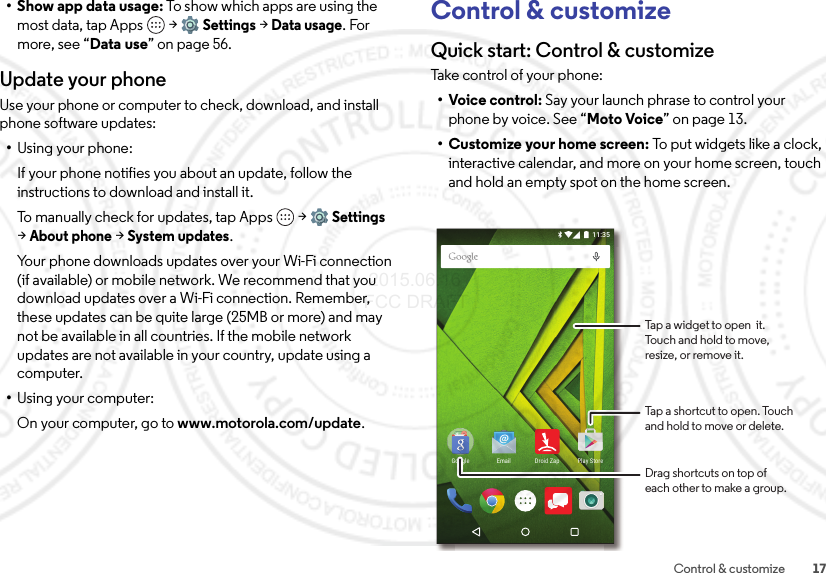 17Control &amp; customize•Show app data usage: To show which apps are using the most data, tap Apps  &gt;Settings &gt;Data usage. For more, see “Data use” on page 56.Update your phoneUse your phone or computer to check, download, and install phone software updates:•Using your phone:If your phone notifies you about an update, follow the instructions to download and install it.To manually check for updates, tap Apps  &gt;Settings &gt;About phone &gt;System updates.Your phone downloads updates over your Wi-Fi connection (if available) or mobile network. We recommend that you download updates over a Wi-Fi connection. Remember, these updates can be quite large (25MB or more) and may not be available in all countries. If the mobile network updates are not available in your country, update using a computer.•Using your computer:On your computer, go to www.motorola.com/update.Control &amp; customizeQuick start: Control &amp; customizeTa ke c o nt ro l o f  yo ur  p ho ne :•Voice control: Say your launch phrase to control your phone by voice. See “Moto Voice” on page 13.• Customize your home screen: To p ut  w id ge ts  li ke  a clo ck,  interactive calendar, and more on your home screen, touch and hold an empty spot on the home screen.11:35Play StoreEmail Droid ZapGoogleDrag shortcuts on top ofeach other to make a group.Tap a widget to open  it.Touch and hold to move,resize, or remove it.Tap a shortcut to open. Touchand hold to move or delete. 2015.06.16 FCC DRAFT