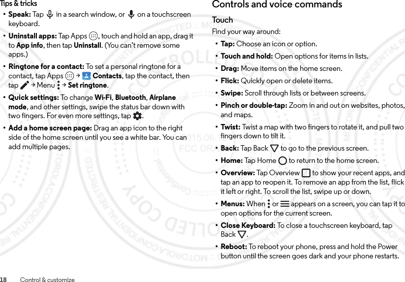 18 Control &amp; customizeTips &amp; tricks•Speak: Tap  in a search window, or  on a touchscreen keyboard.• Uninstall apps: Tap Apps , touch and hold an app, drag it to App info, then tap Uninstall. (You can’t remove some apps.)•Ringtone for a contact: To set a personal ringtone for a contact, tap Apps  &gt;Contacts, tap the contact, then tap  &gt; Menu  &gt;Set ringtone.• Quick settings: To  ch an ge  Wi-Fi, Bluetooth, Airplane mode, and other settings, swipe the status bar down with two fingers. For even more settings, tap .• Add a home screen page: Drag an app icon to the right side of the home screen until you see a white bar. You can add multiple pages.Controls and voice commandsTo u c hFind your way around:•Tap: Choose an icon or option.•Touch and hold: Open options for items in lists.•Drag: Move items on the home screen.•Flick: Quickly open or delete items.•Swipe: Scroll through lists or between screens.• Pinch or double-tap: Zoom in and out on websites, photos, and maps.• Twist: Twist a map with two fingers to rotate it, and pull two fingers down to tilt it.•Back: Tap Back  to go to the previous screen.•Home: Tap Home  to return to the home screen.•Overview: Tap Overview to show your recent apps, and tap an app to reopen it. To remove an app from the list, flick it left or right. To scroll the list, swipe up or down.•Menus: When   or   appears on a screen, you can tap it to open options for the current screen.•Close Keyboard: To close a touchscreen keyboard, tap Back .•Reboot: To reboot your phone, press and hold the Power button until the screen goes dark and your phone restarts. 2015.06.16 FCC DRAFT