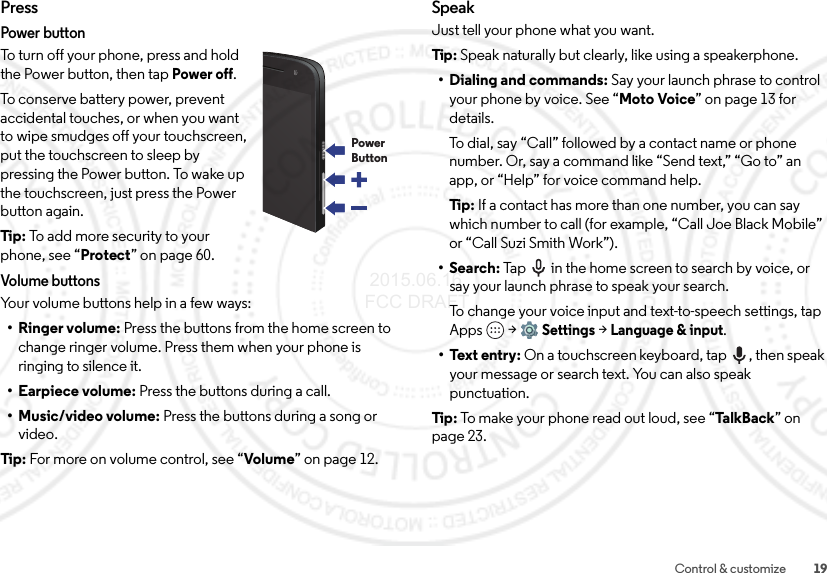 19Control &amp; customizePressPower buttonTo turn off your phone, press and hold the Power button, then tapPower off.To conserve battery power, prevent accidental touches, or when you want to wipe smudges off your touchscreen, put the touchscreen to sleep by pressing the Power button. To wake up the touchscreen, just press the Power button again.Tip:  To add more security to your phone, see “Protect” on page 60.Volume buttonsYour volume buttons help in a few ways:• Ringer volume: Press the buttons from the home screen to change ringer volume. Press them when your phone is ringing to silence it.• Earpiece volume: Press the buttons during a call.•Music/video volume: Press the buttons during a song or video.Tip:  For more on volume control, see “Volume” on page 12.PowerButtonSpeakJust tell your phone what you want.Tip : Speak naturally but clearly, like using a speakerphone.• Dialing and commands: Say your launch phrase to control your phone by voice. See “Moto Voice” on page 13 for details.To dial, say “Call” followed by a contact name or phone number. Or, say a command like “Send text,” “Go to” an app, or “Help” for voice command help.Ti p:   If a contact has more than one number, you can say which number to call (for example, “Call Joe Black Mobile” or “Call Suzi Smith Work”).•Search: Tap  in the home screen to search by voice, or say your launch phrase to speak your search.To change your voice input and text-to-speech settings, tap Apps  &gt;Settings &gt;Language &amp; input.• Text entry: On a touchscreen keyboard, tap , then speak your message or search text. You can also speak punctuation.Tip : To make your phone read out loud, see “Ta lk Ba ck ” on page 23. 2015.06.16 FCC DRAFT