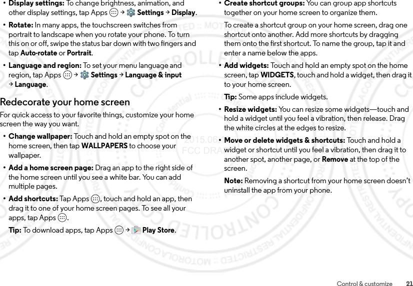 21Control &amp; customize• Display settings: To change brightness, animation, and other display settings, tap Apps  &gt;Settings &gt;Display.•Rotate: In many apps, the touchscreen switches from portrait to landscape when you rotate your phone. To turn this on or off, swipe the status bar down with two fingers and tap Auto-rotate or Portrait.• Language and region: To set your menu language and region, tap Apps  &gt;Settings &gt;Language &amp; input &gt;Language.Redecorate your home screenFor quick access to your favorite things, customize your home screen the way you want.• Change wallpaper: Touch and hold an empty spot on the home screen, then tap WALLPAPERS to choose your wallpaper.• Add a home screen page: Drag an app to the right side of the home screen until you see a white bar. You can add multiple pages. • Add shortcuts: Tap Apps , touch and hold an app, then drag it to one of your home screen pages. To see all your apps, tap Apps .Tip:  To download apps, tap Apps  &gt;Play Store.•Create shortcut groups: You can group app shortcuts together on your home screen to organize them.To create a shortcut group on your home screen, drag one shortcut onto another. Add more shortcuts by dragging them onto the first shortcut. To name the group, tap it and enter a name below the apps.•Add widgets: Touch and hold an empty spot on the home screen, tapWIDGETS, touch and hold a widget, then drag it to your home screen.Ti p:   Some apps include widgets.• Resize widgets: You can resize some widgets—touch and hold a widget until you feel a vibration, then release. Drag the white circles at the edges to resize.• Move or delete widgets &amp; shortcuts: To uc h a nd  ho ld  a widget or shortcut until you feel a vibration, then drag it to another spot, another page, or Remove at the top of the screen.Note: Removing a shortcut from your home screen doesn’t uninstall the app from your phone. 2015.06.16 FCC DRAFT