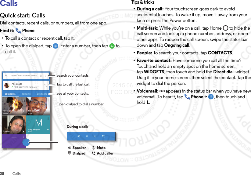 28 CallsCallsQuick start: CallsDial contacts, recent calls, or numbers, all from one app.Find it: Phone•To call a contact or recent call, tap it.•To open the dialpad, tap  . Enter a number, then tap  to call it.Enter a name or phone numberAbe Baudo(312) 555-9187, 5 mins agoSPEED DIAL CONTACTSRECENTSJim SomersMobileGraci JoMobileTMary MorganHomeMLaurenSearch your contacts.During a call:Tap to call the last call.See all your contacts.Open dialpad to dial a number.DialpadSpeaker MuteAdd callerTips &amp; tr ic ks• During a call: Your touchscreen goes dark to avoid accidental touches. To wake it up, move it away from your face or press the Power button.•Multi-task: While you’re on a call, tap Home  to hide the call screen and look up a phone number, address, or open other apps. To reopen the call screen, swipe the status bar down and tap Ongoing call.• People: To search your contacts, tapCONTACTS.• Favorite contact: Have someone you call all the time? Touch and hold an empty spot on the home screen, tapWIDGETS, then touch and hold the Direct dial  widget. Drag it to your home screen, then select the contact. Tap the widget to dial the person.•Voicemail: appears in the status bar when you have new voicemail. To hear it, tap Phone &gt; , then touch and hold1. 2015.06.16 FCC DRAFT