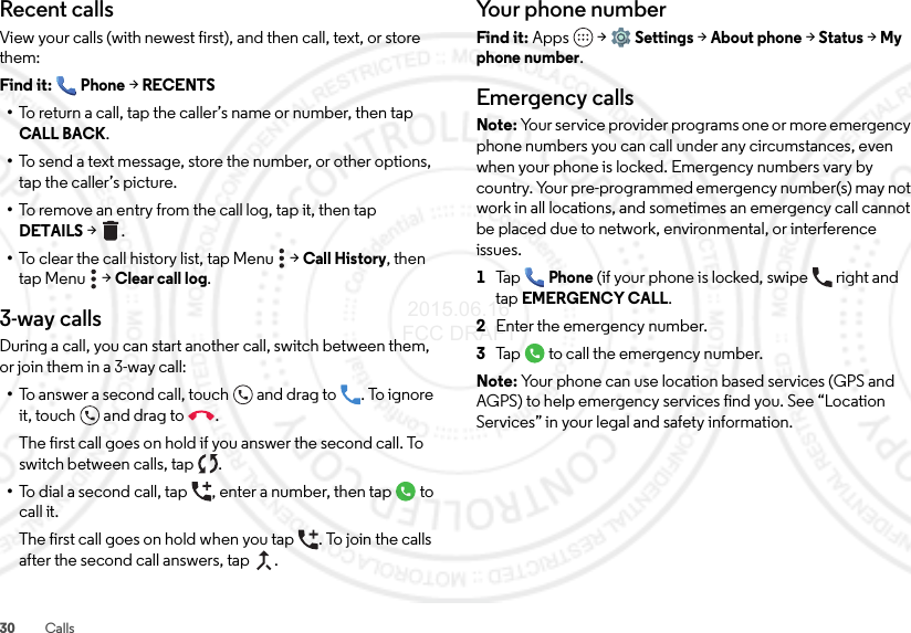 30 CallsRecent callsView your calls (with newest first), and then call, text, or store them:Find it: Phone &gt;RECENTS•To return a call, tap the caller’s name or number, then tap CALL BACK.•To send a text message, store the number, or other options, tap the caller’s picture.•To remove an entry from the call log, tap it, then tap DETAILS &gt;.•To clear the call history list, tap Menu  &gt;Call History, then tap Menu  &gt;Clear call log.3-way callsDuring a call, you can start another call, switch between them, or join them in a 3-way call:•To answer a second call, touch and drag to . To ignore it, touch and drag to .The first call goes on hold if you answer the second call. To switch between calls, tap  .•To dial a second call, tap , enter a number, then tap  to call it.The first call goes on hold when you tap . To join the calls after the second call answers, tap  .Your phone numberFind it: Apps  &gt;Settings &gt;About phone &gt;Status &gt;My phone number.Emergency callsNote: Your service provider programs one or more emergency phone numbers you can call under any circumstances, even when your phone is locked. Emergency numbers vary by country. Your pre-programmed emergency number(s) may not work in all locations, and sometimes an emergency call cannot be placed due to network, environmental, or interference issues.  1Ta pPhone (if your phone is locked, swipe  right and tapEMERGENCY CALL.2Enter the emergency number.3Tap  to call the emergency number.Note: Your phone can use location based services (GPS and AGPS) to help emergency services find you. See “Location Services” in your legal and safety information. 2015.06.16 FCC DRAFT