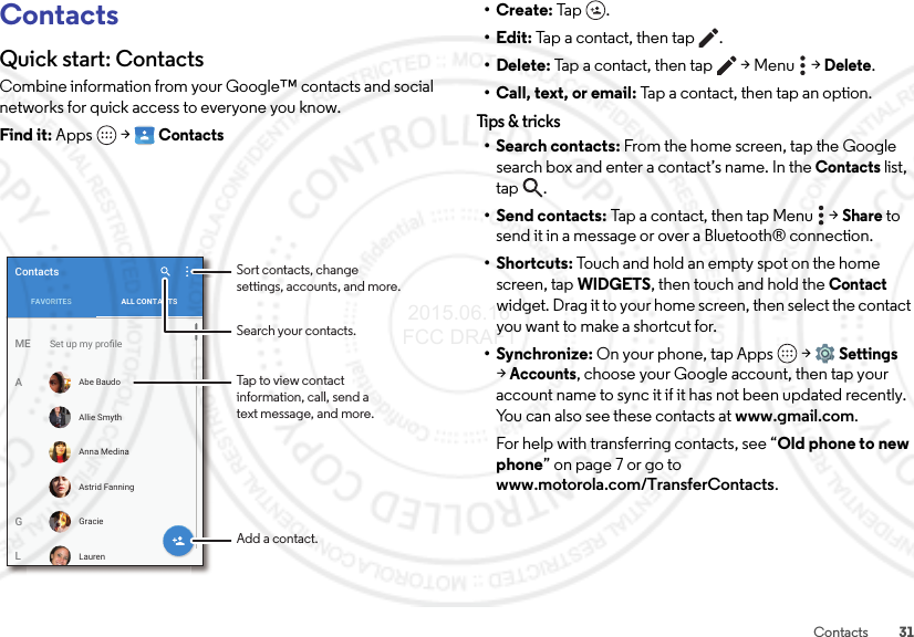 31ContactsContactsQuick start: ContactsCombine information from your Google™ contacts and social networks for quick access to everyone you know.Find it: Apps  &gt;ContactsFAVORITES ALL CONTACTSContactsSet up my proﬁleMEAGLAbe BaudoLaurenAllie SmythAnna MedinaAstrid FanningGracieTap to view contactinformation, call, send atext message, and more.Search your contacts.Sort contacts, changesettings, accounts, and more.Add a contact.•Create: Tap .•Edit: Tap a contact, then tap .• Delete: Tap a contact, then tap  &gt; Menu  &gt;Delete.• Call, text, or email: Tap a contact, then tap an option.Tips &amp; tr ic ks• Search contacts: From the home screen, tap the Google search box and enter a contact’s name. In the Contacts list, tap .•Send contacts: Tap a contact, then tap Menu  &gt;Share to send it in a message or over a Bluetooth® connection.•Shortcuts: Touch and hold an empty spot on the home screen, tapWIDGETS, then touch and hold the Contact widget. Drag it to your home screen, then select the contact you want to make a shortcut for.•Synchronize: On your phone, tap Apps  &gt;Settings &gt;Accounts, choose your Google account, then tap your account name to sync it if it has not been updated recently. You can also see these contacts at www.gmail.com.For help with transferring contacts, see “Old phone to new phone” on page 7 or go to www.motorola.com/TransferContacts. 2015.06.16 FCC DRAFT