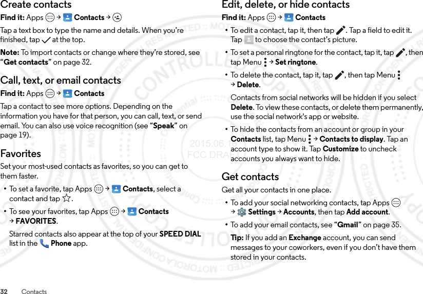 32 ContactsCreate contactsFind it: Apps  &gt;Contacts &gt;Tap a text box to type the name and details. When you’re finished, tap  at the top.Note: To import contacts or change where they’re stored, see “Get contacts” on page 32.Call, text, or email contactsFind it: Apps  &gt;ContactsTap a contact to see more options. Depending on the information you have for that person, you can call, text, or send email. You can also use voice recognition (see “Speak” on page 19).FavoritesSet your most-used contacts as favorites, so you can get to them faster.•To set a favorite, tap Apps  &gt;Contacts, select a contact and tap .•To see your favorites, tap Apps  &gt;Contacts &gt;FAVORITES.Starred contacts also appear at the top of your SPEED DIAL list in the Phone app.Edit, delete, or hide contactsFind it: Apps  &gt;Contacts•To edit a contact, tap it, then tap . Tap a field to edit it. Tap  to choose the contact’s picture.•To set a personal ringtone for the contact, tap it, tap , then tap Menu  &gt;Set ringtone.•To delete the contact, tap it, tap , then tap Menu  &gt;Delete.Contacts from social networks will be hidden if you select Delete. To view these contacts, or delete them permanently, use the social network&apos;s app or website.•To hide the contacts from an account or group in your Contacts list, tap Menu  &gt;Contacts to display. Tap an account type to show it. Tap Customize to uncheck accounts you always want to hide.Get contactsGet all your contacts in one place.•To add your social networking contacts, tap Apps  &gt;Settings &gt;Accounts, then tapAdd account.•To add your email contacts, see “Gmail” on page 35.Ti p:   If you add an Exchange account, you can send messages to your coworkers, even if you don’t have them stored in your contacts. 2015.06.16 FCC DRAFT