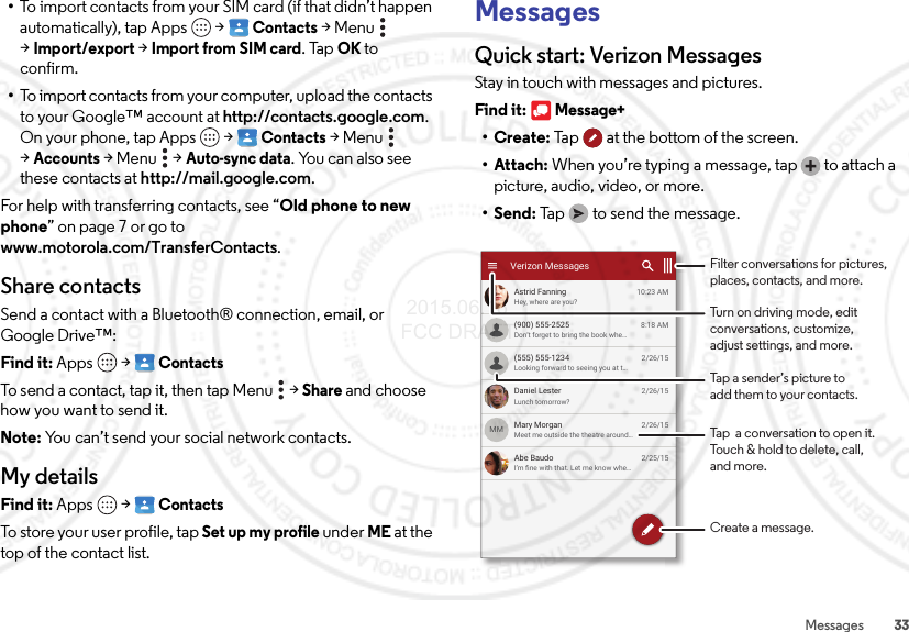 33Messages•To import contacts from your SIM card (if that didn’t happen automatically), tap Apps  &gt;Contacts &gt;Menu  &gt;Import/export &gt;Import from SIM card. TapOK to confirm.•To import contacts from your computer, upload the contacts to your Google™ account at http://contacts.google.com. On your phone, tap Apps  &gt;Contacts &gt;Menu  &gt;Accounts &gt;Menu  &gt;Auto-sync data. You can also see these contacts at http://mail.google.com.For help with transferring contacts, see “Old phone to new phone” on page 7 or go to www.motorola.com/TransferContacts.Share contactsSend a contact with a Bluetooth® connection, email, or Google Drive™:Find it: Apps  &gt;ContactsTo send a contact, tap it, then tap Menu  &gt;Share and choose how you want to send it.Note: You can’t send your social network contacts.My detailsFind it: Apps  &gt;ContactsTo store your user profile, tap Set up my profile under ME at the top of the contact list.MessagesQuick start: Verizon MessagesStay in touch with messages and pictures.Find it: Message+•Create: Tap  at the bottom of the screen.• Attach: When you’re typing a message, tap  to attach a picture, audio, video, or more.•Send: Tap  to send the message.Hey, where are you?Astrid Fanning 10:23 AMLunch tomorrow?Daniel Lester 2/26/15I’m ﬁne with that. Let me know whe...Abe Baudo 2/25/15Don’t forget to bring the book whe...(900) 555-2525 8:18 AMLooking forward to seeing you at t...(555) 555-1234 2/26/15Meet me outside the theatre around...Mary Morgan 2/26/15MMVerizon MessagesTap a sender’s picture toadd them to your contacts.Filter conversations for pictures, places, contacts, and more.Create a message.Turn on driving mode, editconversations, customize,adjust settings, and more.Tap  a conversation to open it. Touch &amp; hold to delete, call,and more. 2015.06.16 FCC DRAFT