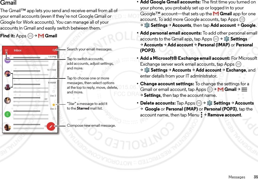 35MessagesGmailThe Gmail™ app lets you send and receive email from all of your email accounts (even if they’re not Google Gmail or Google for Work accounts). You can manage all of your accounts in Gmail and easily switch between them.Find it: Apps  &gt;Gmail1:51PM10:17AM8:44AMDec 2Dec 2InboxBTap to choose one or moremessages, then select optionsat the top to reply, move, delete, and more.Tap to switch accounts,add accounts, adjust settings,and more.Search your email messages.Compose new email message.“Star” a message to add itto the Starred mail list.• Add Google Gmail accounts: The first time you turned on your phone, you probably set up or logged in to your Google™ account—that sets up the Gmail app for one account. To add more Google accounts, tap Apps  &gt;Settings &gt;Accounts, then tapAdd account &gt;Google.• Add personal email accounts: To add other personal email accounts to the Gmail app, tap Apps  &gt;Settings &gt;Accounts &gt;Add account &gt;Personal (IMAP) or Personal (POP3).• Add a Microsoft® Exchange email account: For Microsoft Exchange server work email accounts, tap Apps  &gt;Settings &gt;Accounts &gt;Add account &gt;Exchange, and enter details from your IT administrator.• Change account settings: To change the settings for a Gmail or email account, tap Apps  &gt;Gmail &gt; &gt;Settings, then tap the account name.• Delete accounts: Tap Apps  &gt;Settings &gt;Accounts &gt;Google or Personal (IMAP) or Personal (POP3), tap the account name, then tap Menu  &gt;Remove account. 2015.06.16 FCC DRAFT