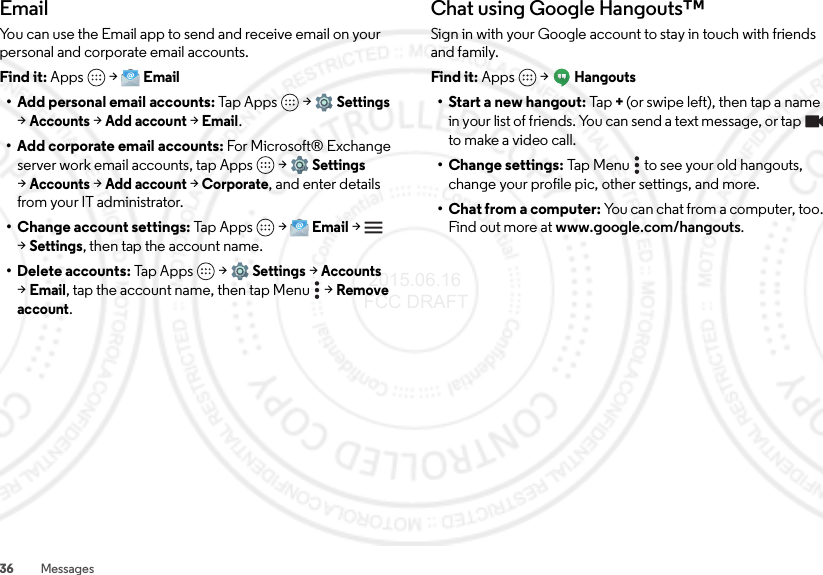 36 MessagesEmailYou can use the Email app to send and receive email on your personal and corporate email accounts.Find it: Apps  &gt;Email• Add personal email accounts: Ta p Ap ps  &gt;Settings &gt;Accounts &gt;Add account &gt;Email.• Add corporate email accounts: For Microsoft® Exchange server work email accounts, tap Apps  &gt;Settings &gt;Accounts &gt;Add account &gt;Corporate, and enter details from your IT administrator.• Change account settings: Tap  Ap ps  &gt;Email &gt; &gt;Settings, then tap the account name.• Delete accounts: Tap Apps  &gt;Settings &gt;Accounts &gt;Email, tap the account name, then tap Menu  &gt;Remove account.Chat using Google Hangouts™Sign in with your Google account to stay in touch with friends and family.Find it: Apps  &gt;Hangouts• Start a new hangout: Tap+(or swipe left), then tap a name in your list of friends. You can send a text message, or tap  to make a video call.• Change settings: Tap Menu  to see your old hangouts, change your profile pic, other settings, and more.• Chat from a computer: You can chat from a computer, too. Find out more at www.google.com/hangouts. 2015.06.16 FCC DRAFT