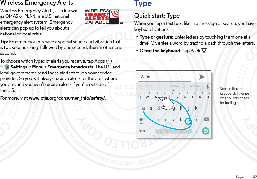 37TypeWireless Emergency AlertsWireless Emergency Alerts, also known as CMAS or PLAN, is a U.S. national emergency alert system. Emergency alerts can pop up to tell you about a national or local crisis.Tip:  Emergency alerts have a special sound and vibration that is two seconds long, followed by one second, then another one second.To choose which types of alerts you receive, tap Apps  &gt;Settings &gt;More &gt;Emergency broadcasts. The U.S. and local governments send these alerts through your service provider. So you will always receive alerts for the area where you are, and you won’t receive alerts if you’re outside of the U.S.For more, visit www.ctia.org/consumer_info/safety/.ALERTSWIRELESSCAPABLEEMERGENCYTMTypeQuick start: TypeWhen you tap a text box, like in a message or search, you have keyboard options.• Type or gesture: Enter letters by touching them one at a time. Or, enter a word by tracing a path through the letters.•Close the keyboard: Ta p  Ba ck .AnneAnd AnnexAnne See a dierent keyboard? It varies by app. This one is for texting. 2015.06.16 FCC DRAFT