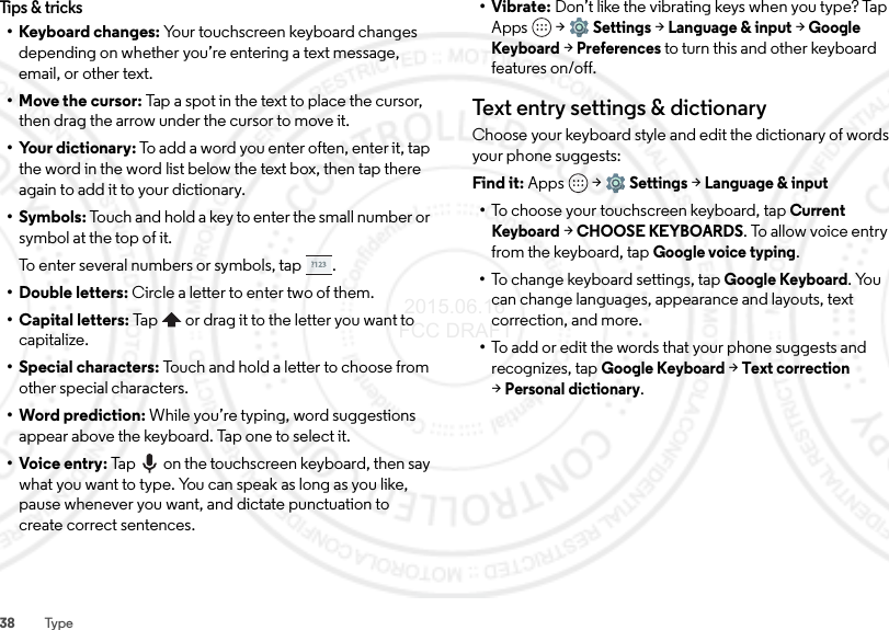 38 TypeTips &amp; tricks• Keyboard changes: Your touchscreen keyboard changes depending on whether you’re entering a text message, email, or other text.• Move the cursor: Tap a spot in the text to place the cursor, then drag the arrow under the cursor to move it.• Your dictionary: To add a word you enter often, enter it, tap the word in the word list below the text box, then tap there again to add it to your dictionary.•Symbols: Touch and hold a key to enter the small number or symbol at the top of it.To enter several numbers or symbols, tap .• Double letters: Circle a letter to enter two of them.• Capital letters: Tap  or drag it to the letter you want to capitalize.• Special characters: Touch and hold a letter to choose from other special characters.• Word prediction: While you’re typing, word suggestions appear above the keyboard. Tap one to select it.•Voice entry: Tap  on the touchscreen keyboard, then say what you want to type. You can speak as long as you like, pause whenever you want, and dictate punctuation to create correct sentences.•Vibrate: Don’t like the vibrating keys when you type? Tap Apps  &gt;Settings &gt;Language &amp; input &gt;Google Keyboard &gt; Preferences to turn this and other keyboard features on/off.Text entry settings &amp; dictionaryChoose your keyboard style and edit the dictionary of words your phone suggests:Find it: Apps  &gt;Settings &gt;Language &amp; input•To choose your touchscreen keyboard, tap Current Keyboard &gt;CHOOSE KEYBOARDS. To allow voice entry from the keyboard, tap Google voice typing.•To change keyboard settings, tapGoogle Keyboard. You can change languages, appearance and layouts, text correction, and more.•To add or edit the words that your phone suggests and recognizes, tap Google Keyboard &gt;Text correction &gt;Personal dictionary. 2015.06.16 FCC DRAFT