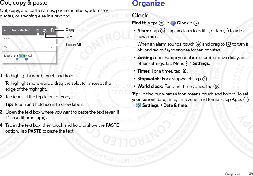 39OrganizeCut, copy &amp; pasteCut, copy, and paste names, phone numbers, addresses, quotes, or anything else in a text box.  1To highlight a word, touch and hold it.To highlight more words, drag the selector arrow at the edge of the highlight.2Tap icons at the top to cut or copy.Tip:  Touch and hold icons to show labels.3Open the text box where you want to paste the text (even if it’s in a different app).4Tap in the text box, then touch and hold to show the PASTE option. Tap PASTE to paste the text.FromToText selectionMeet at the Anne HotelCopyCutSelect AllOrganizeClockFind it: Apps  &gt;Clock &gt; •Alarm: Tap . Tap an alarm to edit it, or tap  to add a new alarm.When an alarm sounds, touch  and drag to  to turn it off, or drag to  to snooze for ten minutes.• Settings: To change your alarm sound, snooze delay, or other settings, tap Menu  &gt;Settings.•Timer: For a timer, tap .•Stopwatch: For a stopwatch, tap .• World clock: For other time zones, tap .Tip : To find out what an icon means, touch and hold it. To set your current date, time, time zone, and formats, tap Apps  &gt;Settings &gt; Date &amp; time. 2015.06.16 FCC DRAFT