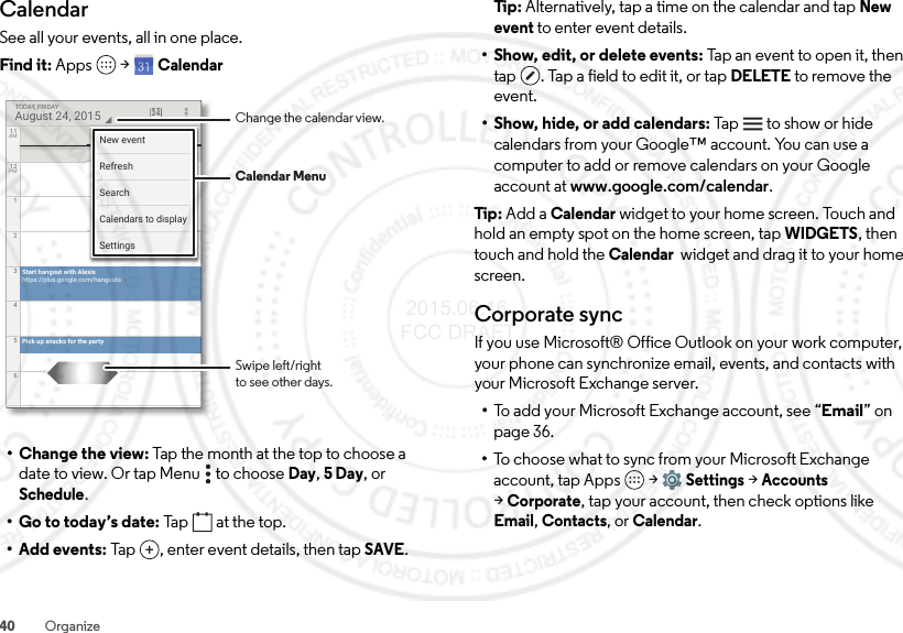 40 OrganizeCalendarSee all your events, all in one place.Find it: Apps  &gt;Calendar• Change the view: Tap the month at the top to choose a date to view. Or tap Menu  to choose Day, 5Day, or Schedule.• Go to today’s date: Tap  at the top.•Add events: Tap , enter event details, then tapSAVE.Start hangout with Alexishttps://plus.google.com/hangoutsPick up snacks for the party11AM12PM123456August 24, 2015TODAY, FRIDAY 24New eventSettingsCalendars to displaySearchRefreshChange the calendar view.Swipe left/rightto see other days.Calendar MenuTi p:   Alternatively, tap a time on the calendar and tap New event to enter event details.• Show, edit, or delete events: Tap an event to open it, then tap . Tap a field to edit it, or tap DELETE to remove the event.• Show, hide, or add calendars: Tap   to show or hide calendars from your Google™ account. You can use a computer to add or remove calendars on your Google account at www.google.com/calendar.Tip : Add a Calendar widget to your home screen. Touch and hold an empty spot on the home screen, tapWIDGETS, then touch and hold the Calendar  widget and drag it to your home screen.Corporate syncIf you use Microsoft® Office Outlook on your work computer, your phone can synchronize email, events, and contacts with your Microsoft Exchange server.•To add your Microsoft Exchange account, see “Email” on page 36.•To choose what to sync from your Microsoft Exchange account, tap Apps  &gt;Settings &gt;Accounts &gt;Corporate, tap your account, then check options like Email, Contacts, or Calendar. 2015.06.16 FCC DRAFT