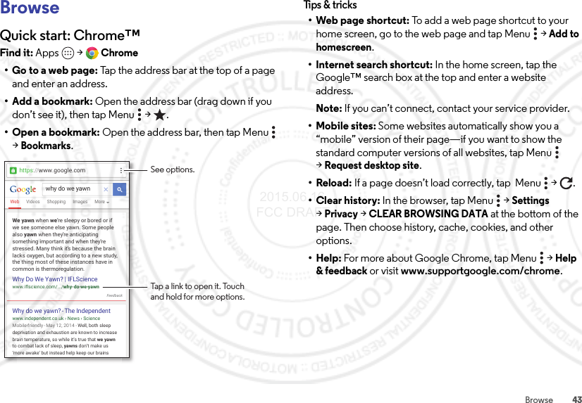 43BrowseBrowseQuick start: Chrome™Find it: Apps  &gt;Chrome• Go to a web page: Tap the address bar at the top of a page and enter an address.• Add a bookmark: Open the address bar (drag down if you don’t see it), then tap Menu  &gt; .• Open a bookmark: Open the address bar, then tap Menu  &gt;Bookmarks.WebVideos MoreImagesShoppingwhy do we yawnhttps://www.google.comMobile-friendly - May  12, 2014 - Well, both sleep deprivation and exhaustion are known to increase brain temperature, so while it’s true that we yawn to combat lack of sleep, yawns don’t make us ‘more awake’ but instead help keep our brainsWhy do we yawn? - The Independentwww.independent.co.uk › News › ScienceWe yawn when we’re sleepy or bored or if we see someone else yawn. Some people also yawn when they’re anticipatingsomething important and when they’re stressed. Many think it’s because the brain lacks oxygen, but according to a new study, the thing most of these instances have in common is thermoregulation.Why Do We Yawn? | IFLSciencewww.iflscience.com/.../why-do-we-yawnFeedbackSee options.Tap a link to open it. Touchand hold for more options.Tips &amp; tr ic ks•Web page shortcut: To add a web page shortcut to your home screen, go to the web page and tap Menu  &gt;Add to homescreen.• Internet search shortcut: In the home screen, tap the Google™ search box at the top and enter a website address.Note: If you can’t connect, contact your service provider.• Mobile sites: Some websites automatically show you a “mobile” version of their page—if you want to show the standard computer versions of all websites, tap Menu  &gt;Request desktop site.•Reload: If a page doesn’t load correctly, tap  Menu  &gt; .• Clear history: In the browser, tap Menu  &gt;Settings &gt;Privacy &gt;CLEAR BROWSING DATA at the bottom of the page. Then choose history, cache, cookies, and other options.•Help: For more about Google Chrome, tap Menu  &gt;Help &amp; feedback or visit www.supportgoogle.com/chrome. 2015.06.16 FCC DRAFT