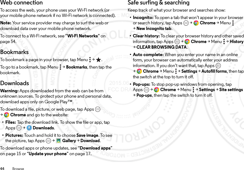 44 BrowseWeb connectionTo access the web, your phone uses your Wi-Fi network (or your mobile phone network if no Wi-Fi network is connected).Note: Your service provider may charge to surf the web or download data over your mobile phone network.To connect to a Wi-Fi network, see “Wi-Fi Networks” on page 54.BookmarksTo bookmark a page in your browser, tap Menu  &gt; .To go to a bookmark, tap Menu  &gt;Bookmarks, then tap the bookmark.DownloadsWarning: Apps downloaded from the web can be from unknown sources. To protect your phone and personal data, download apps only on Google Play™.To download a file, picture, or web page, tap Apps  &gt;Chrome and go to the website:•Files: Tap the download link. To show the file or app, tap Apps  &gt;Downloads.• Pictures: Touch and hold it to choose Save image. To see the picture, tap Apps  &gt;Gallery &gt;Download.To download apps or phone updates, see “Download apps” on page 15 or “Update your phone” on page 17.Safe surfing &amp; searchingKeep track of what your browser and searches show:• Incognito: To open a tab that won’t appear in your browser or search history, tap Apps  &gt;Chrome &gt;Menu  &gt;New Incognito tab.• Clear history: To clear your browser history and other saved information, tap Apps  &gt;Chrome &gt;Menu  &gt;History &gt;CLEAR BROWSING DATA.•Auto complete: When you enter your name in an online form, your browser can automatically enter your address information. If you don’t want that, tap Apps  &gt;Chrome &gt;Menu  &gt;Settings &gt;Autofill forms, then tap the switch at the top to turn it off.•Pop-ups: To stop pop-up windows from opening, tap Apps  &gt;Chrome &gt;Menu  &gt;Settings &gt;Site settings &gt;Pop-ups, then tap the switch to turn it off. 2015.06.16 FCC DRAFT